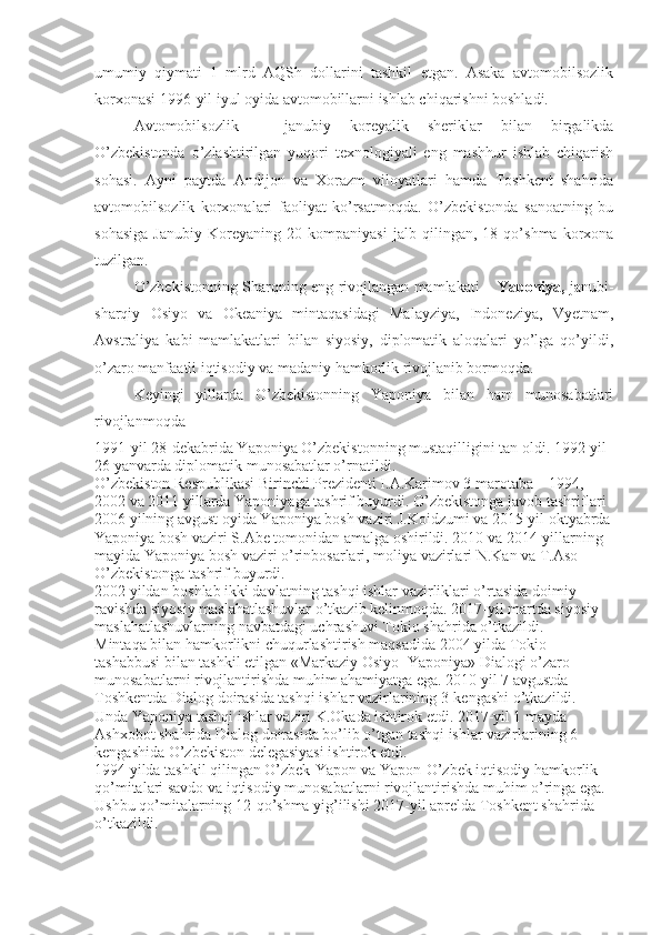 umumiy   qiymati   1   mlrd   AQSh   dollarini   tashkil   etgan.   Asaka   avtomobilsozlik
korxonasi 1996-yil iyul oyida avtomobillarni ishlab chiqarishni boshladi. 
Avtomobilsozlik   –   janubiy   koreyalik   sheriklar   bilan   birgalikda
O’zbekistonda   o’zlashtirilgan   yuqori   texnologiyali   eng   mashhur   ishlab   chiqarish
sohasi.   Ayni   paytda   Andijon   va   Xorazm   viloyatlari   hamda   Toshkent   shahrida
avtomobilsozlik   korxonalari   faoliyat   ko’rsatmoqda.   O’zbekistonda   sanoatning   bu
sohasiga   Janubiy   Koreyaning   20   kompaniyasi   jalb   qilingan,   18   qo’shma   korxona
tuzilgan.
O’zbekistonning Sharqning eng rivojlangan mamlakati –   Yaponiya,   janubi-
sharqiy   Osiyo   va   Okeaniya   mintaqasidagi   Malayziya,   Indoneziya,   Vyetnam,
Avstraliya   kabi   mamlakatlari   bilan   siyosiy,   diplomatik   aloqalari   yo’lga   qo’yildi,
o’zaro manfaatli iqtisodiy va madaniy hamkorlik rivojlanib bormoqda. 
Keyingi   yillarda   O’zbekistonning   Yaponiya   bilan   ham   munosabatlari
rivojlanmoqda
1991-yil 28-dekabrida Yaponiya O’zbekistonning mustaqilligini tan oldi. 1992-yil-
26 yanvarda diplomatik munosabatlar o’rnatildi.
O’zbekiston Respublikasi Birinchi Prezidenti I.A.Karimov 3 marotaba – 1994, 
2002 va 2011 yillarda Yaponiyaga tashrif buyurdi. O’zbekistonga javob tashriflari 
2006 yilning avgust oyida Yaponiya bosh vaziri J.Koidzumi va 2015-yil oktyabrda
Yaponiya bosh vaziri S.Abe tomonidan amalga oshirildi. 2010 va 2014-yillarning 
mayida Yaponiya bosh vaziri o’rinbosarlari, moliya vazirlari N.Kan va T.Aso 
O’zbekistonga tashrif buyurdi.
2002 yildan boshlab ikki davlatning tashqi ishlar vazirliklari o’rtasida doimiy 
ravishda siyosiy maslahatlashuvlar o’tkazib kelinmoqda. 2017-yil martda siyosiy 
maslahatlashuvlarning navbatdagi uchrashuvi Tokio shahrida o’tkazildi.
Mintaqa bilan hamkorlikni chuqurlashtirish maqsadida 2004 yilda Tokio 
tashabbusi bilan tashkil etilgan «Markaziy Osiyo+Yaponiya» Dialogi o’zaro 
munosabatlarni rivojlantirishda muhim ahamiyatga ega. 2010 yil 7 avgustda 
Toshkentda Dialog doirasida tashqi ishlar vazirlarining 3-kengashi o’tkazildi. 
Unda Yaponiya tashqi ishlar vaziri K.Okada ishtirok etdi. 2017-yil 1 mayda 
Ashxobot shahrida Dialog doirasida bo’lib o’tgan tashqi ishlar vazirlarining 6-
kengashida O’zbekiston delegasiyasi ishtirok etdi.
1994 yilda tashkil qilingan O’zbek-Yapon va Yapon-O’zbek iqtisodiy hamkorlik 
qo’mitalari savdo va iqtisodiy munosabatlarni rivojlantirishda muhim o’ringa ega. 
Ushbu qo’mitalarning 12-qo’shma yig’ilishi 2017-yil aprelda Toshkent shahrida 
o’tkazildi. 