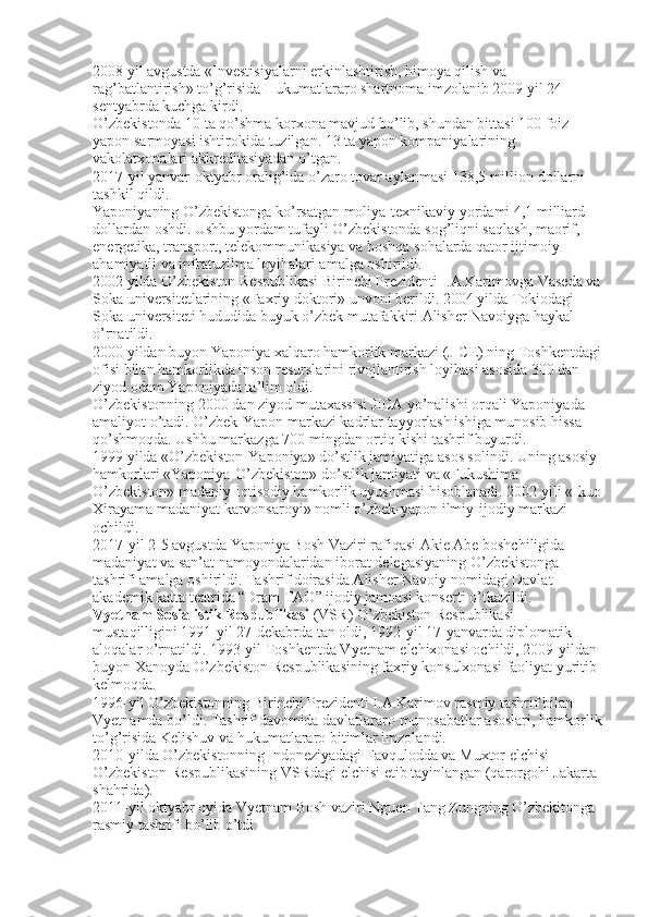 2008 yil avgustda «Investisiyalarni erkinlashtirish, himoya qilish va 
rag’batlantirish» to’g’risida Hukumatlararo shartnoma imzolanib 2009 yil 24 
sentyabrda kuchga kirdi.
O’zbekistonda 10 ta qo’shma korxona mavjud bo’lib, shundan bittasi 100 foiz 
yapon sarmoyasi ishtirokida tuzilgan. 13 ta yapon kompaniyalarining 
vakolatxonalari akkreditasiyadan o’tgan.
2017-yil yanvar-oktyabr oralig’ida o’zaro tovar aylanmasi 138,5 million dollarni 
tashkil qildi.
Yaponiyaning O’zbekistonga ko’rsatgan moliya-texnikaviy yordami 4,1 milliard 
dollardan oshdi. Ushbu yordam tufayli O’zbekistonda sog’liqni saqlash, maorif, 
energetika, transport, telekommunikasiya va boshqa sohalarda qator ijtimoiy 
ahamiyatli va infratuzilma loyihalari amalga oshirildi.
2002 yilda O’zbekiston Respublikasi Birinchi Prezidenti I.A.Karimovga Vaseda va
Soka universitetlarining «Faxriy doktori» unvoni berildi. 2004 yilda Tokiodagi 
Soka universiteti hududida buyuk o’zbek mutafakkiri Alisher Navoiyga haykal 
o’rnatildi.
2000 yildan buyon Yaponiya xalqaro hamkorlik markazi (JICE) ning Toshkentdagi
ofisi bilan hamkorlikda inson resurslarini rivojlantirish loyihasi asosida 300 dan 
ziyod odam Yaponiyada ta’lim oldi.
O’zbekistonning 2000 dan ziyod mutaxassisi JICA yo’nalishi orqali Yaponiyada 
amaliyot o’tadi. O’zbek-Yapon markazi kadrlar tayyorlash ishiga munosib hissa 
qo’shmoqda. Ushbu markazga 700 mingdan ortiq kishi tashrif buyurdi.
1999 yilda «O’zbekiston-Yaponiya» do’stlik jamiyatiga asos solindi. Uning asosiy 
hamkorlari «Yaponiya-O’zbekiston» do’stlik jamiyati va «Fukushima-
O’zbekiston» madaniy-iqtisodiy hamkorlik uyushmasi hisoblanadi. 2002 yili «Ikuo
Xirayama madaniyat karvonsaroyi» nomli o’zbek-yapon ilmiy-ijodiy markazi 
ochildi.
2017-yil 2-5 avgustda Yaponiya Bosh Vaziri rafiqasi Akie Abe boshchiligida 
madaniyat va san’at namoyondalaridan iborat delegasiyaning O’zbekistonga 
tashrifi amalga oshirildi. Tashrif doirasida Alisher Navoiy nomidagi Davlat 
akademik katta teatrida “Dram TAO” ijodiy jamoasi konserti o’tkazildi.
Vyetnam Sosialistik Respublikasi  (VSR) O’zbekiston Respublikasi 
mustaqilligini 1991-yil 27-dekabrda tan oldi, 1992-yil 17-yanvarda diplomatik 
aloqalar o’rnatildi. 1993-yil Toshkentda Vyetnam elchixonasi ochildi, 2009-yildan 
buyon Xanoyda O’zbekiston Respublikasining faxriy konsulxonasi faoliyat yuritib 
kelmoqda.
1996-yil O’zbekistonning Birinchi Prezidenti I.A.Karimov rasmiy tashrif bilan 
Vyetnamda bo’ldi. Tashrif davomida davlatlararo munosabatlar asoslari, hamkorlik
to’g’risida Kelishuv va hukumatlararo bitimlar imzolandi.
2010-yilda O’zbekistonning Indoneziyadagi Favqulodda va Muxtor elchisi 
O’zbekiston Respublikasining VSRdagi elchisi etib tayinlangan (qarorgohi Jakarta 
shahrida).
2011-yil oktyabr oyida Vyetnam Bosh vaziri Nguen Tang Zungning O’zbekitonga 
rasmiy tashrifi bo’lib o’tdi. 