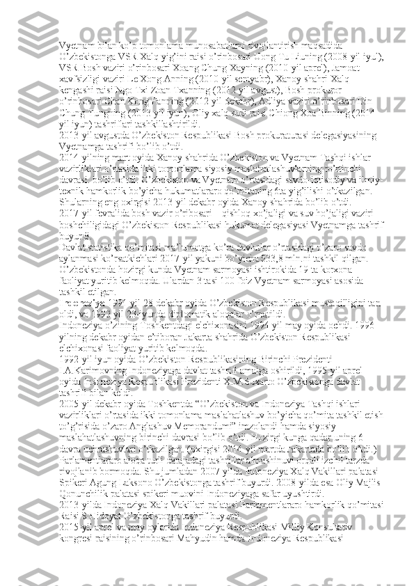 Vyetnam bilan ko’p tomonlama munosabatlarni rivojlantirish maqsadida 
O’zbekistonga VSR Xalq yig’ini raisi o’rinbosari Uong Tu Liuning (2008-yil iyul),
VSR Bosh vaziri o’rinbosari Xoang Chung Xayning (2010-yil aprel), Jamoat 
xavfsizligi vaziri Le Xong Anning (2010-yil sentyabr), Xanoy shahri Xalq 
kengashi raisi Ngo Txi Zoan Txanning (2012-yil avgust), Bosh prokuror 
o’rinbosari Chan Kong Fanning (2012-yil dekabr), Adliya vaziri o’rinbosari Din 
Chung Tungning (2013-yil iyun), Oliy xalq sudi raisi Chiong Xoa Binning (2014-
yil iyun) tashriflari tashkillashtirildi.
2013-yil avgustda O’zbekiston Respublikasi Bosh prokuraturasi delegasiyasining 
Vyetnamga tashrifi bo’lib o’tdi.
2014-yilning mart oyida Xanoy shahrida O’zbekiston va Vyetnam Tashqi ishlar 
vazirliklari o’rtasida ikki tomonlama siyosiy maslahatlashuvlarning to’rtinchi 
davrasi. bo’lib o’tdi. O’zbekiston va Vyetnam o’rtasidagi savdo-iqtisodiy va ilmiy-
texnik hamkorlik bo’yicha hukumatlararo qo’mitaning 6ta yig’ilishi o’tkazilgan. 
Shularning eng oxirgisi 2013-yil dekabr oyida Xanoy shahrida bo’lib o’tdi.
2017-yil fevralida bosh vazir o’ribosari – qishloq xo’jaligi va suv ho’jaligi vaziri 
boshchiligidagi O’zbekiston Respublikasi hukumat delegasiyasi Vyetnamga tashrif
buyurdi.
Davlat statistika qo’mitasi ma’lumotga ko’ra davlatlar o’rtasidagi o’zaro savdo 
aylanmasi ko’rsatkichlari 2017-yil yakuni bo’yicha $33,8 mln.ni tashkil qilgan. 
O’zbekistonda hozirgi kunda Vyetnam sarmoyasi ishtirokida 19 ta korxona 
faoliyat yuritib kelmoqda. Ulardan 3 tasi 100 foiz Vyetnam sarmoyasi asosida 
tashkil etilgan.
Indoneziya  1991-yil 28-dekabr oyida O’zbekiston Respublikasi mustaqilligini tan 
oldi, va 1992-yil 23-iyunda diplomatik aloqalar o’rnatildi.
Indoneziya o’zining Toshkentdagi elchixonasini 1994-yil may oyida ochdi. 1996-
yilning dekabr oyidan e’tiboran Jakarta shahrida O’zbekiston Respublikasi 
elchixonasi faoliyat yuritib kelmoqda.
1992-yil iyun oyida O’zbekiston Respublikasining Birinchi Prezidenti 
I.A.Karimovning Indoneziyaga davlat tashrifi amalga oshirildi, 1995-yil aprel 
oyida Indoneziya Respublikasi Prezidenti X.M.Suxarto O’zbekistonga davlat 
tashrifi bilan keldi.
2005-yil dekabr oyida Toshkentda “O’zbekiston va Indoneziya Tashqi ishlari 
vazirliklari o’rtasida ikki tomonlama maslahatlashuv bo’yicha qo’mita tashkil etish
to’g’risida o’zaro Anglashuv Memorandumi” imzolandi hamda siyosiy 
maslahatlashuvning birinchi davrasi bo’lib o’tdi. Hozirgi kunga qadar uning 6 
davra uchrashuvlari o’tkazilgan. (oxirgisi 2014-yil martda Jakartada bo’lib o’tdi.)
Parlamentlararo aloqa turli darajadagi tashriflar almashinuvi orqali izchil tarzda 
rivojlanib bormoqda. Shu jumladan 2007-yilda Indoneziya Xalq Vakillari palatasi 
Spikeri Agung Laksono O’zbekistonga tashrif buyurdi. 2008-yilda esa Oliy Majlis 
Qonunchilik palatasi spikeri muovini Indoneziyaga safar uyushtirdi.
2013-yilda Indoneziya Xalq Vakillari palatasi Parlamentlararo hamkorlik qo’mitasi
Raisi S.Hidoyat O’zbekistonga tashrif buyurdi.
2015-yil aprel va may oylarida Indoneziya Respublikasi Milliy Konsultativ 
kongresi raisining o’rinbosari Mahyudin hamda Indoneziya Respublikasi  