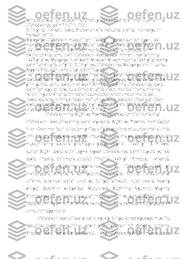 Mintaqalar vakillari kengashi Parlament yuqori palatasi raisi Irman Gusmanning 
O’zbekistonga tashrifi bo’lib o’tdi.
2013-yilda Toshkent Davlat Sharqshunoslik Institutida qoshida Indoneziya tili 
markazi ochildi.
Malayziya  O’zbekiston mustaqilligini 1992-yil 1-yanvar kuni tan olgan. Ikki 
mamlakat o’rtasida diplomatik aloqalar 1992-yil 21-fevralda o’rnatilgan.
Ikki tomonlama do’stona va o’zaro manfaatli hamkorlik munosabatlarini 
rivojlantirishda tamal toshi O’zbekiston Respublikasi Birinchi Prezidentining 
1992-yilgi va Malayziya Bosh vaziri Moxatxir Moxammadning 1993-yilgi rasmiy 
tashriflari chogida qo’yildi. 2003-yil esa O’zbekistonga Malayziya qiroli Tuanku 
Sayyod Sirajuddin Jamalullayl tashrif buyurdi.
Ikki tomonlama munosabatlardagi so’nggi muhim yangiliklar sifatida O’zbekiston 
davlat Rahbarining 2005-yil oktyabr oyidagi Malayziyaga va unga javoban 2008-
yil noyabrda ushbu davlat Bosh vaziri Ahmad Badavining O’zbekistonga davlat 
tashriflari qayd etildi va bu tadbirlar chog’ida o’zaro manfaatli hamkorlikning 
istiqbolli  yu nalishlarida bir necha hukumatlararo shartnomalar imzolangan.
Davlat statistika qo’mitasi bergan ma’lumotga ko’ra davlatlar o’rtasidagi o’zaro 
savdo aylanmasi ko’rsatkichlari 2017-yil yakuni bo’yicha $64,8 mln.ni tashkil 
qilgan (eksport-$4,2 mln., import-$60,6 mln.).
O’zbekistonning AQSh va Yevropa mamlakatlari bilan hamkorligi
O’zbekiston   Respublikasining   tashqi   siyosatida   AQSh   va   Yevropa   mamlakatlari
bilan o’zaro manfaatli  aloqalarni yo’lga qo’yish va tobora chuqurlashtirish alohida
o’rin   tutadi.   O’zbekiston   va   AQSh   o’rtasidagi   hamkorlik   va   davlatlararo   aloqalar
mustaqillikning   dastlabki   yillaridayoq   yo’lga   qo’yildi.     1992   yil   15-16-fevral
kunlari   AQSh   davlat   kotibi   Jeyms   Beyker   O’zbekistonga   tashrif   buyurdi   va   ikki
davlat   o’rtasida   diplomatik   aloqalar   o’rnatildi.   1992   yil   16-martda   Toshkentda
birinchi   bo’lib   AQShning   elchixonasi   ochildi.   O’zbekistonda   1996   yil
boshlarigacha   Amerikalik   sarmoyadorlar   ishtirokida   200   ta   o’zbek-amerika
qo’shma   korxonasi   tashkil   topdi   va   faoliyat   ko’rsatdi.   Bular   orasida   Navoiy
viloyati   Zarafshon   vodiysidagi   Muruntovda   AQShning   Nyumont   Mayning
Korporasiyasi   bilan   hamkorlikda   tog’   jinslaridan   oltin   va   kumush   ajratib   oluvchi
“Zarafshon   -   Nyumont”   qo’shma   korxonasi   bor.  Bu   korxonada  2002   yilgacha   83
tonna oltin tayyorlandi.
O’zbekiston Respublikasi «Tashqi siyosiy faoliyat konsepsiyasi»ga muvofiq,
respublika   tashqi   siyosatining   ustivor   yo’nalishlardan   biri   Amerika   Qo’shma
Shtatlari   bilan   hamkorlik   hisoblanadi.   Joriy   O’zbekiston-AQSh   munosabatlari 