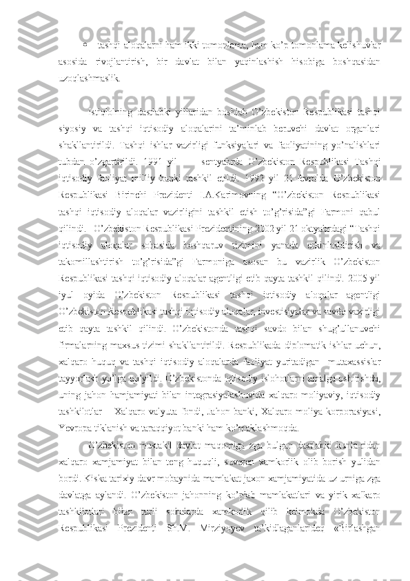  tashqi aloqalarni ham ikki tomonlama, ham ko’p tomonlama kelishuvlar
asosida   rivojlantirish,   bir   davlat   bilan   yaqinlashish   hisobiga   boshqasidan
uzoqlashmaslik.
Istiqlolning   dastlabki   yillaridan   boshlab   O’zbekiston   Respublikasi   tashqi
siyosiy   va   tashqi   iqtisodiy   aloqalarini   ta’minlab   beruvchi   davlat   organlari
shakllantirildi.   Tashqi   ishlar   vazirligi   funksiyalari   va   faoliyatining   yo’nalishlari
tubdan   o’zgartirildi.   1991   yil           sentyabrda   O’zbekiston   Respublikasi   Tashqi
iqtisodiy   faoliyat   milliy   banki   tashkil   etildi.   1992   yil   21-fevralda   O’zbekiston
Respublikasi   Birinchi   Prezidenti   I.A.Karimovning   “O’zbekiston   Respublikasi
tashqi   iqtisodiy   aloqalar   vazirligini   tashkil   etish   to’g’risida”gi   Farmoni   qabul
qilindi.   O’zbekiston Respublikasi Prezidentining 2002 yil 21 oktyabrdagi “Tashqi
iqtisodiy   aloqalar   sohasida   boshqaruv   tizimini   yanada   erkinlashtirish   va
takomillashtirish   to’g’risida”gi   Farmoniga   asosan   bu   vazirlik   O’zbekiston
Respublikasi  tashqi  iqtisodiy aloqalar agentligi etib qayta tashkil  qilindi. 2005 yil
iyul   oyida   O’zbekiston   Respublikasi   tashqi   iqtisodiy   aloqalar   agentligi
O’zbekiston Respublikasi tashqi iqtisodiy aloqalar, investisiyalar va savdo vazirligi
etib   qayta   tashkil   qilindi.   O’zbekistonda   tashqi   savdo   bilan   shug’ullanuvchi
firmalarning   maxsus   tizimi   shakllantirildi.   Respublikada   diplomatik   ishlar   uchun,
xalqaro   huquq   va   tashqi   iqtisodiy   aloqalarda   faoliyat   yuritadigan     mutaxassislar
tayyorlash yo’lga qo’yildi. O’zbekistonda iqtisodiy islohotlarni amalga oshirishda,
uning   jahon   hamjamiyati   bilan   integrasiyalashuvida   xalqaro   moliyaviy,   iqtisodiy
tashkilotlar   –   Xalqaro   valyuta   fondi,   Jahon   banki,   Xalqaro   moliya   korporasiyasi,
Yevropa tiklanish va taraqqiyot banki ham ko’maklashmoqda.
O’zbekiston   mustakil   davlat   maqomiga   zga   bulgan   dastlabki   kunla-ridan
xalqaro   xamjamiyat   bilan   teng   huquqli,   suveren   xamkorlik   olib   borish   yulidan
bordi. Kiska tarixiy davr mobaynida mamlakat jaxon xamjamiyatida uz urniga zga
davlatga   aylandi.   O’zbekiston   jahonning   ko’plab   mamlakatlari   va   yirik   xalkaro
tashkilotlari   bilan   turli   sohalarda   xamkorlik   qilib   kelmokda   O’zbekiston
Respublikasi   Prezidenti   Sh.M.   Mirziyoyev   ta’kidlaganlarideq   «Birlashgan 