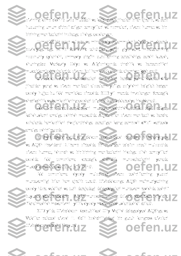 o’zining kompleksliliq uzoq muddatli va ko’p qirrali jihatlari bilan ajralib, xalqaro
huquqning   umum   e’tirof   etilgan   tamoyillari   va   normalari,   o’zaro   hurmat   va   bir-
birining manfaatlarini inobatga olishga asoslangan.
Tomonlar  bir  qator   xalqaro  va  mintaqaviy  muammolar  bo’yicha mushtarak
pozisiyaga   ega   bo’lib   xavfsizlik   tahdidlari,   ya’ni   giyohvand   moddalarining
noqonuniy   aylanishi,   ommaviy   qirg’in   qurollarining   tarqalishiga   qarshi   kurash,
shuningdeq   Markaziy   Osiyo   va   Afg’onistonda   tinchlik   va   barqarorlikni
mustahkamlash sohalarida o’zaro faol hamkorlik alohida ahamiyat kasb etadi.
O’zbekiston-AQSh   munosabatlari   doirasidagi   barcha   yo’nalishlarda   sifat
jihatidan   yangi   va   o’zaro   manfaatli   aloqalarni   yo’lga   qo’yishni   belgilab   bergan
asosiy   hujjat   bu   ikki   mamlakat   o’rtasida   2002-yil   martda   imzolangan   Strategik
sherikchilik va hamkorlikning asoslari to’g’risidagi Deklarasiya hisoblanadi.
Ikki   tomonlama   hamkorlikni   muntazamlashtirish   hamda   qayd   etilgan
kelishuvlarni   amalga   oshirish   maqsadida   AQSh   bilan   o’zaro   manfaatli   va   barcha
sohalarda   hamkorlikni   rivojlantirishga   qaratilgan   keng   qamrovli   «Yo’l   xaritasi»
amalga oshirilmoqda.
2017-yil   dekabr   oyida   O’zbekiston   Respublikasi   Prezidenti   Sh.Mirziyoyev
va   AQSh   Prezidenti   D.Tramp   o’rtasida   bo’lib   o’tgan   telefon   orqali   muloqotida
o’zaro   hurmat,   ishonch   va   bir-birining   manfaatlarini   hisobga   olish   tamoyillari
asosida   ikki   tomonlama   strategik   sheriklik   munosabatlarini   yanada
mustahkamlashga sodiqligi ta’kidlandi.
Ikki   tomonlama   siyosiy   muloqotlar   o’zaro   tashriflarning   yuqori
muntazamligi   bilan   ham   ajralib   turadi.   O’zbekistonga   AQSh   ma’muriyatining
asosiy idora vakillari  va turli darajadagi  delegasiyalari  muntazam  ravishda tashrif
buyuradi   va   O’zbekiston   -   AQSh   munosabatlarining   dolzarb   masalalari   bo’yicha
fikr almashish mexanizmi - yillik siyosiy maslahatlashuvlar tashkil etiladi.
2017-yilda   O’zbekiston   Respublikasi   Oliy   Majlisi   delegasiyasi   AQShga   va
Vakillar   palatasi   a’zosi   T.   Kelli   boshchiligidagi   bir   guruh   kongress   a’zolari
O’zbekistonga tashrif buyurdi. 