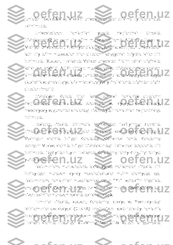 jumladan Texas A&M va Missisipi universitetlari bilan qo’shma loyihalar amalga
oshirilmoqda.
Universitetlararo   hamkorlikni   yanada   rivojlantirish   doirasida
O’zbekistonning   bir   qator   oliy   ta’lim   muassasalari   hamda   AQShning   Ogayo   va
Michigan universitetlari, Boston yuridik kolleji, Amerika va Jorjtaun universitetlari
kabi   oliy   ta’lim   muassasalari   bilan   aloqalarni   kengaytirish   bo’yicha   ishlar   olib
borilmoqda.   Xususan,   Toshkentda   Vebster   universiteti   filialini   ochish   to’g’risida
kelishuvga   erishildi.   AQSh   tibbiyot   muassasalari   va   O’zbekiston   ixtisoslashgan
klinika   va   shifoxonalari   o’rtasida,   jumladan   jarrohliq   kardioxirurgiya,   urologiya,
akusherlik va ginekologiya ko’z mikroxirurgiyasi yo’nalishlarida to’g’ridan-to’g’ri
aloqalar o’rnatildi.
O’zbekiston   Kanada   bilan   keng   qamrovli   hamkorlik   aloqalarini
rivojlantirishga   muhim   e’tibor   qaratmoqda   va   siyosiy,   savdo-iqtisodiy,
investisiyaviy va gumanitar sohalardagi o’zaro foydali hamkorlikni rivojlantirishga
intilmoqda.
Davlatlar   o’rtasida   diplomatik   munosabatlar   1992-yilning   7-aprelida
o’rnatilgan.   Ikki   tomonlama   aloqalar   O’zbekiston   Respublikasining   qarorgohi
Vashington   shahrida   bo’lgan   Kanadadagi   Elchixonasi   hamda   Kanadaning
qarorgohi Moskva shahrida bo’lgan O’zbekistondagi Elchixonasi darajalarida olib
borilmoqda. 1997 yildan buyon Toshkentda Kanadaning Fahriy Konsulligi faoliyat
yuritib kelmoqda.
Ikkitomonlama   munosabatlarda   tashqi   siyosat   mahkamalari   o’rtasida   olib
borilayotgan   muntazam   siyosiy   maslahatlashuvlar   muhim   ahamiyatga   ega.
Ikkitomonlama   hamkorlikni   mustahkamlash   uchun   “Yo’l   xaritasi”ni   birgalikda
amalga   oshirish   o’zaro   muloqotlarga   tizimli   tus   berilmoqda.   Davlatlaro’rtasidagi
o’zaro tashriflar muntazam ravishda tashkil etilmoqda.
Tomonlar   o’rtasida,   xususan,   Kanadaning   Rossiya   va   Yevroosiyodagi
ishbilarmonlar   assosiasiyasi   (CERBA)   orqali   o’zaro   savdo-iqtisodiy   hamkorlik
bosqichma-bosqich rivojlanishda davom etmoqda. Jumladan, Kanada delegasiyasi
Toshkent   shahrida   o’tkazilgan   «UzMining   Expo-2017»   Xalqaro   ko’rgazmasida 