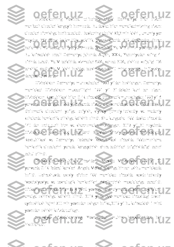 O’zbekistonning   Yevropa   Ittifoqining   a’zosi   Germaniya   bilan   o’zaro
manfaatli aloqalari kengayib bormoqda. Bu davlat bilan mamalkatimizning o’zaro
aloqalari o’tmishga borib taqaladi. Davlatning aholisi 82,3 mln kishi , umumiy yer
maydon   357   ming   kv.km.Oliy   vakillik   organi   sifatida   709   deputatdan   iborat
parlament-Bundestag faoliyat yuritmoqda. Mamlakat YaIM 3 trillion yevroga teng.
Bu   ko’rsatkich   orqali   Germaniya   jahonda   AQSh,   XXR,   Yaponiyadan   so’ng   4-
o’rinda   turadi.   YaIM   tarkibida   xizmatlar   69%,   sanoat-30%,   qishloq   xo’jaligi   1%
tanshkil   etadi.   YaIM   kishi   boshiga   taqsimlaganda   40   ming   yevroga,   infilyasiya
darajasi 0,4% teng. 
O’zbekiston   Germaniya  munosabatlari   1992 yildan  boshlangan.  Germaniya
mamlakati   O’zbekiston   mustaqilligini   1991   yil   31-dekabr   kuni   tan   olgan.
O’zbekiston Respublikasi bilan GFR o’rtasida diplomatik munosabatlao 1992 yil 6
yanvarda o’rnatilgan. 1992 yil 6 martda o’zaro elchixonalar va konsulliklar ochish,
diplomatik   aloqalarni   yo’lga   qo’yish,   siyosiy   ijtimoiy-iqtisodiy   va   madaniy
sohalarda   hamkorlik   qilishga   kelishib   olindi.   Shu   kungacha     ikki   davlat   o’rtasida
140   dan   ortiq   turli   bitm   va   shartnomalar   imzolangan.   2017   yil   30   noyabrda
O’zbekiston   Respublikasi   Prezidenti   Shavkat   Mirziyoyevning   “O’zbekiston
Respublikasi   va   Germaniya   Federativ   Respublikasi   o’rtasida   ikkitomonlama
hamkorlik   aloqalarini   yanada   kengaytirish   chora-tadbirlari   to’g’risida”gi   qarori
qabul qilindi. 
O’zbekiston   Respublikasi   Prezidenti   Shavkat   Mirziyoyev   2019   yil   20
yanvarda GFR federal kansleri  Angela Merkel taklifiga binoan ushbu mamlakatda
bo’ldi.   Uchrashuvda   asosiy   e’tibor   ikki   mamlakat   o’rtasida   savdo-iqtisodiy
ivestitsiyaviya   va   texnalogik   hamkorlikni   rivojlantirish   masalalariga   qaratildi.
O’tkazilgan   Biznes   forumda   8   mlrd   yevroga   teng   qiymatdagi   yangi   loyihalarni
amalga   oshirishga   kelishib   olindi.   2018   yilda   ikki   mamlakat   o’rtasidagi   tovor-
ayrboshlash hajmi 700 mln yevrodan oshgan bo’lsa,2019 yil bu ko’rsatkich 1 mlrd
yevrodan oshishi ko’zda tutilagn.
Fransiya   O’zbekistonning   Yevropadagi   muhim   hamkorlaridan   biri
hisoblanadi. 