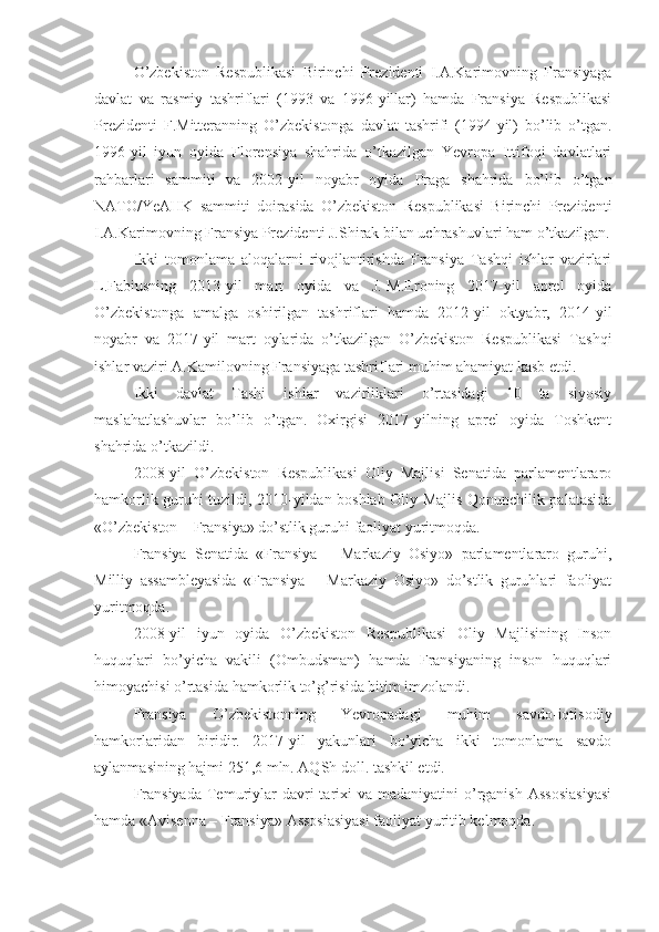 O’zbekiston   Respublikasi   Birinchi   Prezidenti   I.A.Karimovning   Fransiyaga
davlat   va   rasmiy   tashriflari   (1993   va   1996-yillar)   hamda   Fransiya   Respublikasi
Prezidenti   F.Mitteranning   O’zbekistonga   davlat   tashrifi   (1994-yil)   bo’lib   o’tgan.
1996-yil   iyun   oyida   Florensiya   shahrida   o’tkazilgan   Yevropa   Ittifoqi   davlatlari
rahbarlari   sammiti   va   2002-yil   noyabr   oyida   Praga   shahrida   bo’lib   o’tgan
NATO/YeAHK   sammiti   doirasida   O’zbekiston   Respublikasi   Birinchi   Prezidenti
I.A.Karimovning Fransiya Prezidenti J.Shirak bilan uchrashuvlari ham o’tkazilgan.
Ikki   tomonlama   aloqalarni   rivojlantirishda   Fransiya   Tashqi   ishlar   vazirlari
L.Fabiusning   2013-yil   mart   oyida   va   J.-M.Eroning   2017-yil   aprel   oyida
O’zbekistonga   amalga   oshirilgan   tashriflari   hamda   2012-yil   oktyabr,   2014-yil
noyabr   va   2017-yil   mart   oylarida   o’tkazilgan   O’zbekiston   Respublikasi   Tashqi
ishlar vaziri A.Kamilovning Fransiyaga tashriflari muhim ahamiyat kasb etdi.
Ikki   davlat   Tashi   ishlar   vazirliklari   o’rtasidagi   10   ta   siyosiy
maslahatlashuvlar   bo’lib   o’tgan.   Oxirgisi   2017-yilning   aprel   oyida   Toshkent
shahrida o’tkazildi.
2008-yil   O’zbekiston   Respublikasi   Oliy   Majlisi   Senatida   parlamentlararo
hamkorlik guruhi tuzildi, 2010-yildan boshlab Oliy Majlis Qonunchilik palatasida
«O’zbekiston – Fransiya» do’stlik guruhi faoliyat yuritmoqda.
Fransiya   Senatida   «Fransiya   –   Markaziy   Osiyo»   parlamentlararo   guruhi,
Milliy   assambleyasida   «Fransiya   –   Markaziy   Osiyo»   do’stlik   guruhlari   faoliyat
yuritmoqda.
2008-yil   iyun   oyida   O’zbekiston   Respublikasi   Oliy   Majlisining   Inson
huquqlari   bo’yicha   vakili   (Ombudsman)   hamda   Fransiyaning   inson   huquqlari
himoyachisi o’rtasida hamkorlik to’g’risida bitim imzolandi.
Fransiya   O’zbekistonning   Yevropadagi   muhim   savdo-iqtisodiy
hamkorlaridan   biridir.   2017-yil   yakunlari   bo’yicha   ikki   tomonlama   savdo
aylanmasining hajmi 251,6 mln. AQSh doll. tashkil etdi.
Fransiyada   Temuriylar   davri  tarixi  va  madaniyatini  o’rganish   Assosiasiyasi
hamda «Avisenna – Fransiya» Assosiasiyasi faoliyat yuritib kelmoqda. 