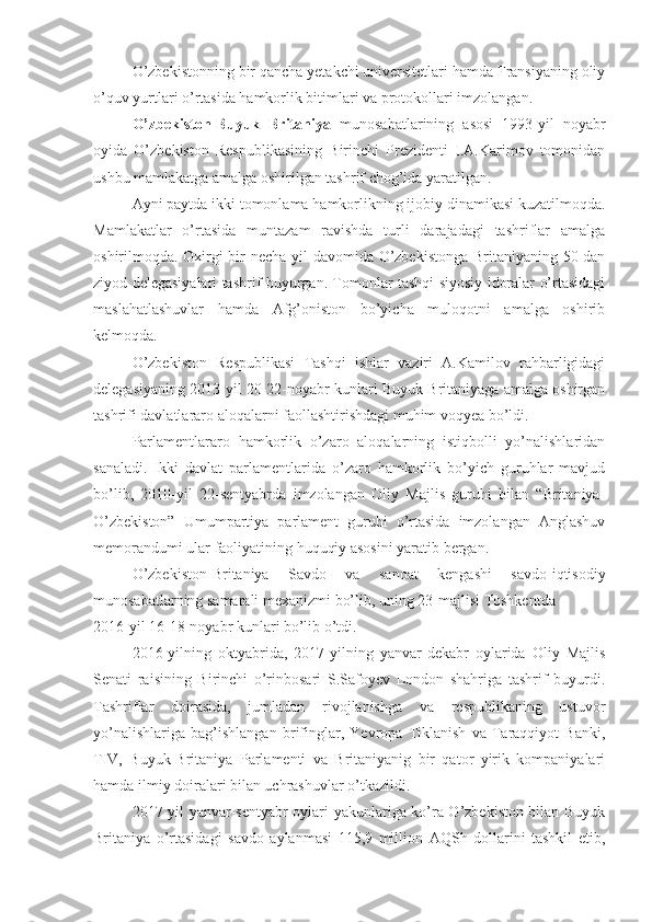 O’zbekistonning bir qancha yetakchi universitetlari hamda Fransiyaning oliy
o’quv yurtlari o’rtasida hamkorlik bitimlari va protokollari imzolangan.
O’zbekiston-Buyuk   Britaniya   munosabatlarining   asosi   1993-yil   noyabr
oyida   O’zbekiston   Respublikasining   Birinchi   Prezidenti   I.A.Karimov   tomonidan
ushbu mamlakatga amalga oshirilgan tashrif chog’ida yaratilgan.
Ayni paytda ikki tomonlama hamkorlikning ijobiy dinamikasi kuzatilmoqda.
Mamlakatlar   o’rtasida   muntazam   ravishda   turli   darajadagi   tashriflar   amalga
oshirilmoqda. Oxirgi bir necha yil davomida O’zbekistonga Britaniyaning 50 dan
ziyod delegasiyalari tashrif buyurgan. Tomonlar tashqi siyosiy idoralar o’rtasidagi
maslahatlashuvlar   hamda   Afg’oniston   bo’yicha   muloqotni   amalga   oshirib
kelmoqda.
O’zbekiston   Respublikasi   Tashqi   ishlar   vaziri   A.Kamilov   rahbarligidagi
delegasiyaning 2013-yil 20-22-noyabr kunlari Buyuk Britaniyaga amalga oshirgan
tashrifi davlatlararo aloqalarni faollashtirishdagi muhim voqyea bo’ldi.
Parlamentlararo   hamkorlik   o’zaro   aloqalarning   istiqbolli   yo’nalishlaridan
sanaladi.   Ikki   davlat   parlamentlarida   o’zaro   hamkorlik   bo’yich   guruhlar   mavjud
bo’lib,   2010-yil   22-sentyabrda   imzolangan   Oliy   Majlis   guruhi   bilan   “Britaniya-
O’zbekiston”   Umumpartiya   parlament   guruhi   o’rtasida   imzolangan   Anglashuv
memorandumi ular faoliyatining huquqiy asosini yaratib bergan.
O’zbekiston-Britaniya   Savdo   va   sanoat   kengashi   savdo-iqtisodiy
munosabatlarning samarali mexanizmi bo’lib, uning 23-majlisi Toshkentda
2016-yil 16-18-noyabr kunlari bo’lib o’tdi.
2016-yilning   oktyabrida,   2017-yilning   yanvar-dekabr   oylarida   Oliy   Majlis
Senati   raisining   Birinchi   o’rinbosari   S.Safoyev   London   shahriga   tashrif   buyurdi.
Tashriflar   doirasida,   jumladan   rivojlanishga   va   respublikaning   ustuvor
yo’nalishlariga   bag’ishlangan   brifinglar,   Yevropa   Tiklanish   va   Taraqqiyot   Banki,
TIV,   Buyuk-Britaniya   Parlamenti   va   Britaniyanig   bir   qator   yirik   kompaniyalari
hamda ilmiy doiralari bilan uchrashuvlar o’tkazildi.
2017-yil yanvar-sentyabr oylari yakunlariga ko’ra O’zbekiston bilan Buyuk
Britaniya   o’rtasidagi   savdo   aylanmasi   115,9   million   AQSh   dollarini   tashkil   etib, 