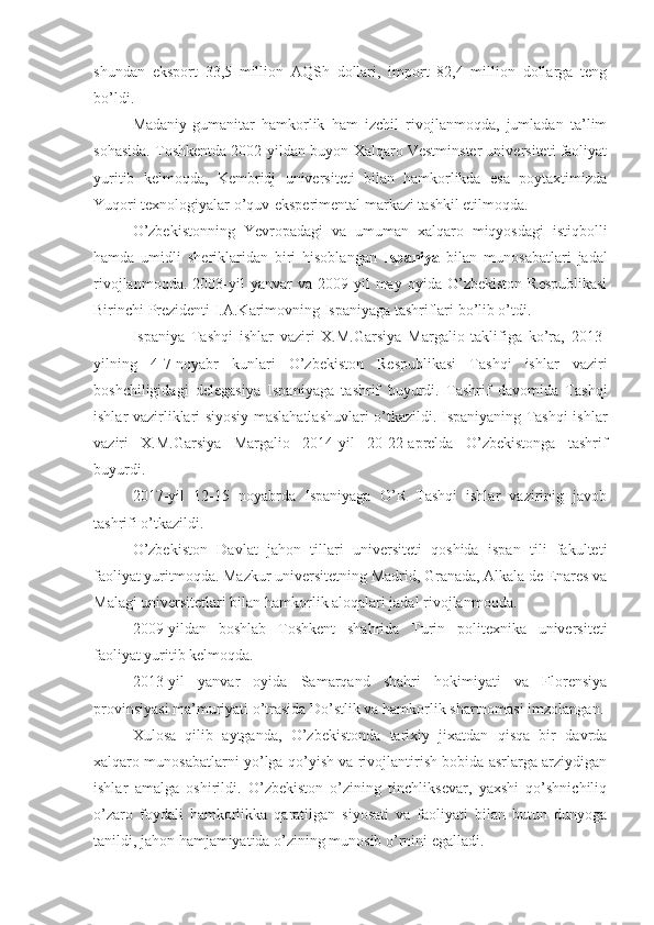 shundan   eksport   33,5   million   AQSh   dollari,   import   82,4   million   dollarga   teng
bo’ldi.
Madaniy-gumanitar   hamkorlik   ham   izchil   rivojlanmoqda,   jumladan   ta’lim
sohasida. Toshkentda 2002-yildan buyon Xalqaro Vestminster universiteti faoliyat
yuritib   kelmoqda,   Kembridj   universiteti   bilan   hamkorlikda   esa   poytaxtimizda
Yuqori texnologiyalar o’quv-eksperimental markazi tashkil etilmoqda.
O’zbekistonning   Yevropadagi   va   umuman   xalqaro   miqyosdagi   istiqbolli
hamda   umidli   sheriklaridan   biri   hisoblangan   Ispaniya   bilan   munosabatlari   jadal
rivojlanmoqda.   2003-yil   yanvar   va   2009-yil   may  oyida   O’zbekiston   Respublikasi
Birinchi Prezidenti I.A.Karimovning Ispaniyaga tashriflari bo’lib o’tdi.
Ispaniya   Tashqi   ishlar   vaziri   X.M.Garsiya   Margalio   taklifiga   ko’ra,   2013-
yilning   4-7-noyabr   kunlari   O’zbekiston   Respublikasi   Tashqi   ishlar   vaziri
boshchiligidagi   delegasiya   Ispaniyaga   tashrif   buyurdi.   Tashrif   davomida   Tashqi
ishlar vazirliklari siyosiy maslahatlashuvlari o’tkazildi. Ispaniyaning Tashqi ishlar
vaziri   X.M.Garsiya   Margalio   2014-yil   20-22-aprelda   O’zbekistonga   tashrif
buyurdi.
2017-yil   12-15   noyabrda   Ispaniyaga   O’R   Tashqi   ishlar   vazirinig   javob
tashrifi o’tkazildi.
O’zbekiston   Davlat   jahon   tillari   universiteti   qoshida   ispan   tili   fakulteti
faoliyat yuritmoqda. Mazkur universitetning Madrid, Granada, Alkala de Enares va
Malagi universitetlari bilan hamkorlik aloqalari jadal rivojlanmoqda.
2009-yildan   boshlab   Toshkent   shahrida   Turin   politexnika   universiteti
faoliyat yuritib kelmoqda.
2013-yil   yanvar   oyida   Samarqand   shahri   hokimiyati   va   Florensiya
provinsiyasi ma’muriyati o’trasida Do’stlik va hamkorlik shartnomasi imzolangan.
Xulosa   qilib   aytganda,   O’zbekistonda   tarixiy   jixatdan   qisqa   bir   davrda
xalqaro munosabatlarni yo’lga qo’yish va rivojlantirish bobida asrlarga arziydigan
ishlar   amalga   oshirildi.   O’zbekiston   o’zining   tinchliksevar,   yaxshi   qo’shnichiliq
o’zaro   foydali   hamkorlikka   qaratilgan   siyosati   va   faoliyati   bilan   butun   dunyoga
tanildi, jahon hamjamiyatida o’zining munosib o’rnini egalladi. 