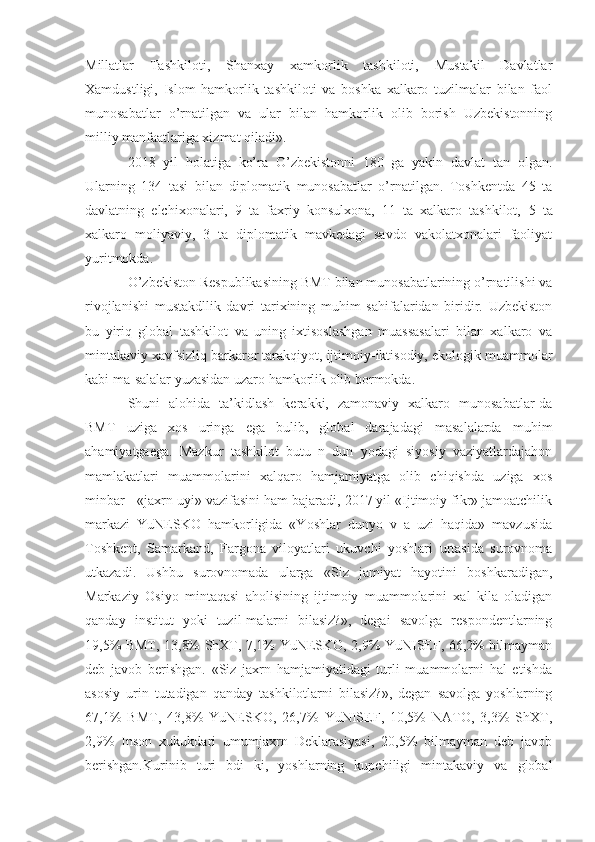 Millatlar   Tashkiloti,   Shanxay   xamkorlik   tashkiloti,   Mustakil   Davlatlar
Xamdustligi,   Islom   hamkorlik   tashkiloti   va   boshka   xalkaro   tuzilmalar   bilan   faol
munosabatlar   o’rnatilgan   va   ular   bilan   hamkorlik   olib   borish   Uzbekistonning
milliy manfaatlariga xizmat qiladi».
2018   yil   holatiga   ko’ra   O’zbekistonni   180   ga   yakin   davlat   tan   olgan.
Ularning   134   tasi   bilan   diplomatik   munosabatlar   o’rnatilgan.   Toshkentda   45   ta
davlatning   elchixonalari,   9   ta   faxriy   konsulxona,   11   ta   xalkaro   tashkilot,   5   ta
xalkaro   moliyaviy,   3   ta   diplomatik   mavkedagi   savdo   vakolatxonalari   faoliyat
yuritmokda.
O’zbekiston Respublikasining BMT bilan munosabatlarining o’rnatilishi va
rivojlanishi   mustakdllik   davri   tarixining   muhim   sahifalaridan   biridir.   Uzbekiston
bu   yiriq   global   tashkilot   va   uning   ixtisoslashgan   muassasalari   bilan   xalkaro   va
mintakaviy xavfsizliq barkaror tarakqiyot, ijtimoiy-iktisodiy, ekologik muammolar
kabi ma-salalar yuzasidan uzaro hamkorlik olib bormokda.
Shuni   alohida   ta’kidlash   kerakki,   zamonaviy   xalkaro   munosabatlar-da
BMT   uziga   xos   uringa   ega   bulib,   global   darajadagi   masalalarda   muhim
ahamiyatgaega.   Mazkur   tashkilot   butu   n   dun   yodagi   siyosiy   vaziyatlardajahon
mamlakatlari   muammolarini   xalqaro   hamjamiyatga   olib   chiqishda   uziga   xos
minbar - «jaxrn uyi» vazifasini ham bajaradi, 2017 yil «Ijtimoiy fikr» jamoatchilik
markazi   YuNESKO   hamkorligida   «Yoshlar   dunyo   v   a   uzi   haqida»   mavzusida
Toshkent,   Samarkand,   Fargona   viloyatlari   ukuvchi   yoshlari   urtasida   surovnoma
utkazadi.   Ushbu   surovnomada   ularga   «Siz   jamiyat   hayotini   boshkaradigan,
Markaziy   Osiyo   mintaqasi   aholisining   ijtimoiy   muammolarini   xal   kila   oladigan
qanday   institut   yoki   tuzil-malarni   bilasiz?»,   degai   savolga   respondentlarning
19,5% BMT, 13,8% ShXT, 7,1% YuNESKO, 2,9% YuNISEF, 66,2% bilmayman
deb   javob   berishgan.   «Siz   jaxrn   hamjamiyatidagi   turli   muammolarni   hal   etishda
asosiy   urin   tutadigan   qanday   tashkilotlarni   bilasiz?»,   degan   savolga   yoshlarning
67,1%   BMT,   43,8%   YuNESKO,   26,7%   YuNISEF,   10,5%   NATO,   3,3%   ShXT,
2,9%   Inson   xukukdari   umumjaxrn   Deklarasiyasi,   20,5%   bilmayman   deb   javob
berishgan.Kurinib   turi   bdi   ki,   yoshlarning   kupchiligi   mintakaviy   va   global 
