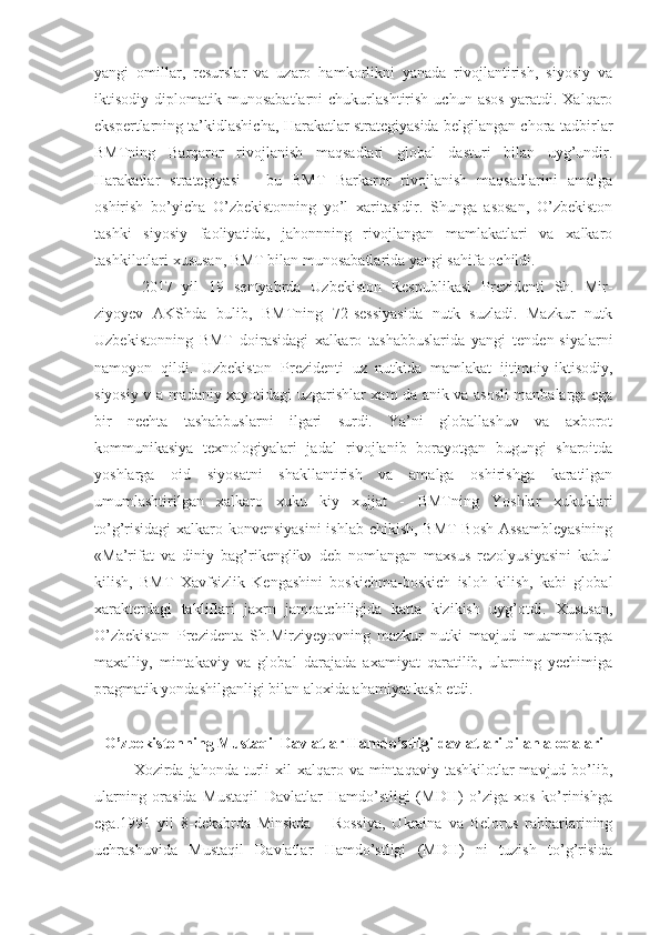 yangi   omillar,   resurslar   va   uzaro   hamkorlikni   yanada   rivojlantirish,   siyosiy   va
iktisodiy   diplomatik   munosabatlarni   chukurlashtirish   uchun   asos   yaratdi.   Xalqaro
ekspertlarning ta’kidlashicha, Harakatlar strategiyasida belgilangan chora-tadbirlar
BMTning   Barqaror   rivojlanish   maqsadlari   global   dasturi   bilan   uyg’undir.
Harakatlar   strategiyasi   -   bu   BMT   Barkaror   rivojlanish   maqsadlarini   amalga
oshirish   bo’yicha   O’zbekistonning   yo’l   xaritasidir.   Shunga   asosan,   O’zbekiston
tashki   siyosiy   faoliyatida,   jahonnning   rivojlangan   mamlakatlari   va   xalkaro
tashkilotlari xususan, BMT bilan munosabatlarida yangi sahifa ochildi.
2017   yil   19   sentyabrda   Uzbekiston   Respublikasi   Prezidenti   Sh.   Mir-
ziyoyev   AKShda   bulib,   BMTning   72-sessiyasida   nutk   suzladi.   Mazkur   nutk
Uzbekistonning   BMT   doirasidagi   xalkaro   tashabbuslarida   yangi   tenden-siyalarni
namoyon   qildi.   Uzbekiston   Prezidenti   uz   nutkida   mamlakat   ijtimoiy-iktisodiy,
siyosiy v a madaniy xayotidagi uzgarishlar xam da anik va asosli manbalarga ega
bir   nechta   tashabbuslarni   ilgari   surdi.   Ya’ni   globallashuv   va   axborot
kommunikasiya   texnologiyalari   jadal   rivojlanib   borayotgan   bugungi   sharoitda
yoshlarga   oid   siyosatni   shakllantirish   va   amalga   oshirishga   karatilgan
umumlashtirilgan   xalkaro   xuku   kiy   xujjat   -   BMTning   Yoshlar   xukuklari
to’g’risidagi  xalkaro konvensiyasini  ishlab chikish, BMT  Bosh Assambleyasining
«Ma’rifat   va   diniy   bag’rikenglik»   deb   nomlangan   maxsus   rezolyusiyasini   kabul
kilish,   BMT   Xavfsizlik   Kengashini   boskichma-boskich   isloh   kilish,   kabi   global
xarakterdagi   takliflari   jaxrn   jamoatchiligida   katta   kizikish   uyg’otdi.   Xususan,
O’zbekiston   Prezidenta   Sh.Mirziyeyovning   mazkur   nutki   mavjud   muammolarga
maxalliy,   mintakaviy   va   global   darajada   axamiyat   qaratilib,   ularning   yechimiga
pragmatik yondashilganligi bilan aloxida ahamiyat kasb etdi.
O’zbekistonning Mustaqil Davlatlar Hamdo’stligi davlatlari bilan aloqalari
Xozirda jahonda  turli   xil  xalqaro va  mintaqaviy  tashkilotlar  mavjud  bo’lib,
ularning   orasida   Mustaqil   Davlatlar   Hamdo’stligi   (MDH)   o’ziga   xos   ko’rinishga
ega.1991   yil   8-dekabrda   Minskda   –   Rossiya,   Ukraina   va   Belorus   rahbarlarining
uchrashuvida   Mustaqil   Davlatlar   Hamdo’stligi   (MDH)   ni   tuzish   to’g’risida 