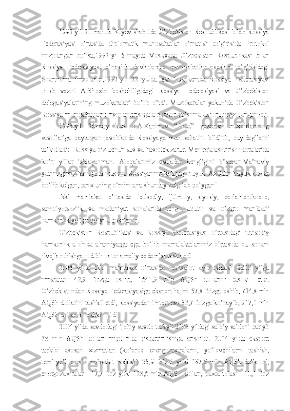 1992-yil 20-martda Kiyev shahrida O’zbekiston Respublikasi  bilan Rossiya
Federasiyasi   o’rtasida   diplomatik   munosabatlar   o’rnatish   to’g’risida   Protokol
imzolangan   bo’lsa,1992-yil   5-mayda   Moskvada   O’zbekiston   Respublikasi   bilan
Rossiya   Federasiyasi   o’rtasida   davlatlararo   munosabatlar   asoslari   to’g’risidagi
Shartnoma   imzolandi,1992-yil   22-iyulda   esa   Toshkentda   Rossiya   Federasiyasi
Bosh   vaziri   A.Shoxin   boshchiligidagi   Rossiya   Federasiyasi   va   O’zbekiston
delegasiyalarining   muzokaralari   bo’lib   o’tdi.   Muzokaralar   yakunida   O’zbekiston
Rossiya munosabatlarni rivojlantirishga aloqador qo’shma axborot imzolangan edi.
1993-yil   26-may   kuni   I.A.Karimov   “Trud”   gazetasi   muxbirlarining
savollariga   qaytargan   javoblarida   Rossiyaga   munosabatini   bildirib,   quyidagilarni
ta’kidladi: "Rossiya biz uchun suv va havodek zarur. Men rejalashtirish idoralarida
ko’p   yillar   ishlaganman.   Aloqalarimiz   naqadar   kengligini   bilaman.Ma’naviy
yaqinligimiz ham juda muhim.   Rossiyaning kelajagi buyuk. Azaldan buyuk davlat
bo’lib kelgan,   tarix uning o’rnini ana shunday belgilab qo’ygan".
Ikki   mamlakat   o’rtasida   iqtisodiy,   ijtimoiy,   siyosiy,   parlamentlararo,
samolyotsozlik   va   madaniyat   sohalarida   teng   huquqli   va   o’zaro   manfaatli
hamkorlik yo’lga qo’yila boshlandi.
O’zbekiston   Respublikasi   va   Rossiya   Federasiyasi   o’rtasidagi   iqtisodiy
hamkorlik   alohida   ahamiyatga   ega   bo’lib   mamalakatlarimiz   o’rtasida   bu   sohani
rivojlantirishga oid bir qator amaliy qadamlar tashlandi. 
2004   yilda   ikki   mamlakat   o’rtasida   mahsulot   ayirboshlash   2003   yilga
nmsbatan   42,9   foizga   oshib,   1641,9   mln   AQSh   dollarini   tashkil   etdi.
O’zbekistondan Rossiya Federasiyasiga eksport hajmi 57,8 foizga oshib, 724,8 mln
AQSh dollarini tashkil etdi, Rossiyadan imtort esa 33,7 foizga ko’payib, 917,1 mln
AQSh dollarini tashkit qildi.
2004 yilda savdodagi ijobiy savdo tufayli 2003 yildagi salbiy saldoni qariyb
38   mln   AQSh   dollari   miqdorida   qisqartirilishiga   erishildi.   2004   yilda   eksport
tarkibi   asosan   xizmatlar   (ko’proq   energozaxiralarni,   yo’lovchilarni   tashish,
temiryo’l   orqali   mahsulot   tashish)   25,9   foizni   yoki   187,5   mln   AQSh   dollarini,
energozaxiralar  -   17,7  foiz   yoki   128,6  mln  AQSh  dollari,  paxta  tolasi   -  10,1  foiz 