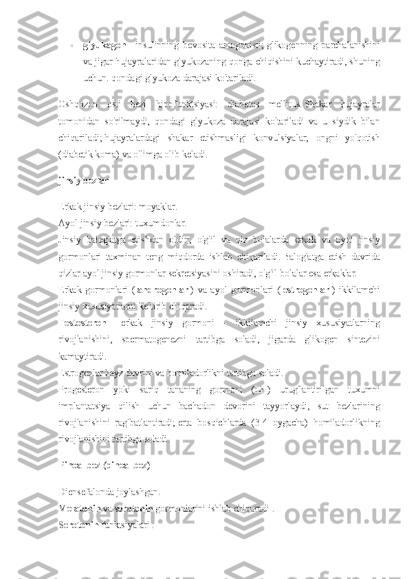  glyukagon   - insulinning	 bevosita	 antagonisti;   glikogenning	 parchalanishini
va	
 jigar	 hujayralaridan	 glyukozaning	 qonga	 chiqishini	 kuchaytiradi,	 shuning
uchun.   qondagi	
 glyukoza	 darajasi	 ko'tariladi.
Oshqozon	
 osti	 bezi	 hipofunktsiyasi:	 diabetes	 mellitus.   Shakar	 hujayralar
tomonidan	
 so'rilmaydi,	 qondagi	 glyukoza	 darajasi	 ko'tariladi	 va	 u siydik	 bilan
chiqariladi;   hujayralardagi	
 shakar	 etishmasligi	 konvulsiyalar,	 ongni	 yo'qotish
(diabetik	
 koma)	 va	 o'limga	 olib	 keladi.
jinsiy bezlar
Erkak	
 jinsiy	 bezlari:	 moyaklar.  
Ayol	
 jinsiy	 bezlari:	 tuxumdonlar.  
Jinsiy	
 balog'atga	 etishdan	 oldin,	 o'g'il	 va	 qiz	 bolalarda	 erkak	 va	 ayol	 jinsiy
gormonlari	
 taxminan	 teng	 miqdorda	 ishlab	 chiqariladi.   Balog'atga	 etish	 davrida
qizlar	
 ayol	 jinsiy	 gormonlar	 sekretsiyasini	 oshiradi,	 o'g'il	 bolalar	 esa	 erkaklar.
Erkak	
 gormonlari	 (   androgenlar   )	 va	 ayol	 gormonlari	 (   estrogenlar   )	 ikkilamchi
jinsiy	
 xususiyatlarni	 keltirib	 chiqaradi.
Testosteron   -	
 erkak	 jinsiy	 gormoni	 - ikkilamchi	 jinsiy	 xususiyatlarning
rivojlanishini,	
 spermatogenezni	 tartibga	 soladi,	 jigarda	 glikogen	 sintezini
kamaytiradi.
Estrogenlar	
 hayz	 davrini	 va	 homiladorlikni	 tartibga	 soladi.
Progesteron	
 yoki	 sariq	 tananing	 gormoni	 (LH)	 urug'lantirilgan	 tuxumni
implantatsiya	
 qilish	 uchun	 bachadon	 devorini	 tayyorlaydi,	 sut	 bezlarining
rivojlanishini	
 rag'batlantiradi;   erta	 bosqichlarda	 (3-4	 oygacha)	 homiladorlikning
rivojlanishini	
 tartibga	 soladi.
Pineal bez (pineal bez)
Diensefalonda	
 joylashgan.
Melatonin   va   serotonin   gormonlarini	
 ishlab	 chiqaradi   .  
Serotonin   funktsiyalari   : 