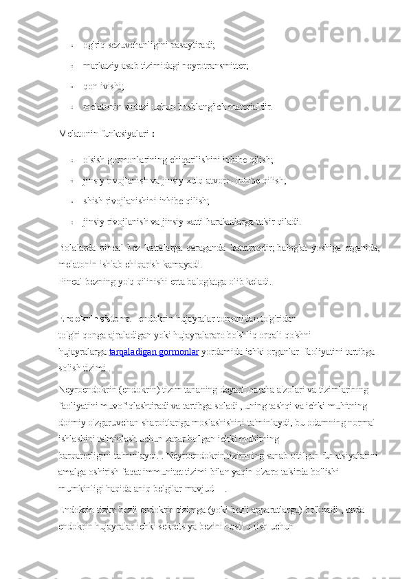  og'riq sezuvchanligini	 pasaytiradi;
 markaziy	
 asab	 tizimidagi	 neyrotransmitter;
 qon	
 ivishi;
 melatonin	
 sintezi	 uchun	 boshlang'ich	 materialdir.
Melatonin	
 funktsiyalari   :
 o'sish
 gormonlarining	 chiqarilishini	 inhibe	 qilish;
 jinsiy	
 rivojlanish	 va	 jinsiy	 xulq-atvorni	 inhibe	 qilish;
 shish	
 rivojlanishini	 inhibe	 qilish;
 jinsiy	
 rivojlanish	 va	 jinsiy	 xatti-harakatlarga	 ta'sir	 qiladi.
Bolalarda	
 pineal	 bez	 kattalarga	 qaraganda	 kattaroqdir;   balog'at	 yoshiga	 etganida,
melatonin	
 ishlab	 chiqarish	 kamayadi.
Pineal	
 bezning	 yo'q	 qilinishi	 erta	 balog'atga	 olib	 keladi.
Endokrin sistema   -	
 endokrin	 hujayralar	 tomonidan	 to'g'ridan-
to'g'ri   qonga   ajraladigan	
 yoki   hujayralararo	 bo'shliq	 orqali	 qo'shni	 
hujayralarga   tarqaladigan 	
      gormonlar 	    yordamida	 ichki   organlar     faoliyatini	 tartibga	 
solish	
 tizimi	 .
Neyroendokrin	
 (endokrin)	 tizim	 tananing   deyarli	 barcha	 a'zolari	 va	 tizimlarining	 
faoliyatini	
 muvofiqlashtiradi	 va	 tartibga	 soladi   ,	 uning	 tashqi	 va	 ichki	 muhitning	 
doimiy	
 o'zgaruvchan	 sharoitlariga	 moslashishini	 ta'minlaydi,   bu	 odamning	 normal	 
ishlashini	
 ta'minlash	 uchun	 zarur	 bo'lgan   ichki	 muhitning	 
barqarorligini   ta'minlaydi.	
 .   Neyroendokrin	 tizimning	 sanab	 o'tilgan	 funktsiyalarini
amalga	
 oshirish	 faqat   immunitet	 tizimi	 bilan	 yaqin	 o'zaro	 ta'sirda	 bo'lishi	 
mumkinligi	
 haqida	 aniq	 belgilar	 mavjud   [1]
  .
Endokrin	
 tizim	 bezli	 endokrin	 tizimga   (yoki	 bezli	 apparatlarga)	 bo'linadi	 , unda	 
endokrin	
 hujayralar   ichki	 sekretsiya	 bezini   hosil	 qilish	 uchun	  