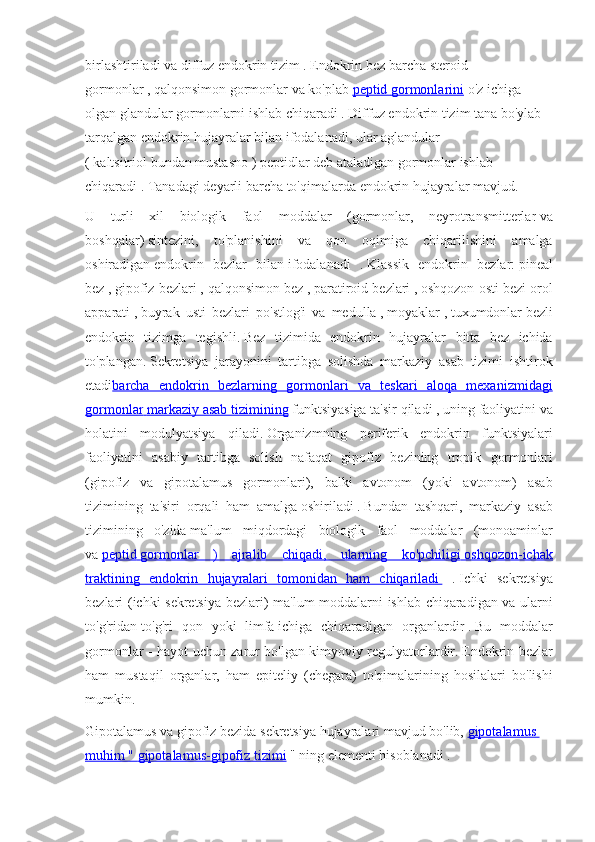 birlashtiriladi   va   diffuz endokrin	 tizim   .   Endokrin	 bez	 barcha   steroid	 
gormonlar   ,   qalqonsimon   gormonlar	
 va	 ko'plab   peptid 	      gormonlarini 	    o'z	 ichiga	 
olgan	
 glandular	 gormonlarni	 ishlab	 chiqaradi	 .   Diffuz	 endokrin	 tizim	 tana	 bo'ylab	 
tarqalgan	
 endokrin	 hujayralar	 bilan	 ifodalanadi,	 ular	 aglandular	 - 
(	
 kaltsitriol   bundan	 mustasno   )   peptidlar   deb	 ataladigan	 gormonlar	 ishlab	 
chiqaradi	
 .   Tanadagi	 deyarli	 barcha	 to'qimalarda	 endokrin	 hujayralar	 mavjud.
U	
 turli	 xil	 biologik	 faol	 moddalar	 (gormonlar,	 neyrotransmitterlar   va
boshqalar)   sintezini,	
 to'planishini	 va	 qon	 oqimiga	 chiqarilishini	 amalga
oshiradigan   endokrin	
 bezlar	 bilan   ifodalanadi	 .   Klassik	 endokrin	 bezlar:   pineal
bez   ,   gipofiz	
 bezlari   ,	 qalqonsimon   bez   ,   paratiroid	 bezlari   ,   oshqozon	 osti	 bezi	 orol
apparati   ,   buyrak	
 usti	 bezlari	 po'stlog'i	 va	 medulla   ,   moyaklar   ,   tuxumdonlar   bezli
endokrin	
 tizimga	 tegishli.   Bez	 tizimida	 endokrin	 hujayralar	 bitta	 bez	 ichida
to'plangan.   Sekretsiya	
 jarayonini	 tartibga	 solishda	 markaziy	 asab	 tizimi	 ishtirok
etadi barcha	
 endokrin	 bezlarning	 gormonlari	 va	 teskari	 aloqa	 mexanizmidagi
gormonlar 	
      markaziy	 asab	 tizimining 	    funktsiyasiga	 ta'sir	 qiladi   ,	 uning	 faoliyatini	 va
holatini	
 modulyatsiya	 qiladi.   Organizmning	 periferik	 endokrin	 funktsiyalari
faoliyatini	
 asabiy	 tartibga	 solish	 nafaqat	 gipofiz	 bezining	 tropik	 gormonlari
(gipofiz	
 va	 gipotalamus	 gormonlari),	 balki	 avtonom	 (yoki	 avtonom)	 asab
tizimining	
 ta'siri	 orqali	 ham	 amalga   oshiriladi   .   Bundan	 tashqari,	 markaziy	 asab
tizimining	
 o'zida   ma'lum	 miqdordagi	 biologik	 faol	 moddalar	 (monoaminlar
va   peptid 	
      gormonlar	 ) ajralib	 chiqadi,	 ularning	 ko'pchiligi 	      oshqozon-ichak 	 
traktining	
 endokrin	 hujayralari	 tomonidan	 ham	 chiqariladi 	      [1]
.   Ichki	 sekretsiya
bezlari	
 (ichki	 sekretsiya	 bezlari)	 ma'lum	 moddalarni	 ishlab	 chiqaradigan	 va	 ularni
to'g'ridan-to'g'ri	
 qon	 yoki	 limfa   ichiga	 chiqaradigan	 organlardir   .   Bu	 moddalar
gormonlar	
 - hayot	 uchun	 zarur	 bo'lgan	 kimyoviy	 regulyatorlardir.   Endokrin	 bezlar
ham	
 mustaqil	 organlar,	 ham	 epiteliy	 (chegara)	 to'qimalarining	 hosilalari	 bo'lishi
mumkin.
Gipotalamus   va   gipofiz	
 bezida   sekretsiya	 hujayralari	 mavjud	 bo'lib,   gipotalamus	 
muhim	
 "       gipotalamus-gipofiz	 tizimi 	    "	 ning	 elementi	 hisoblanadi   . 