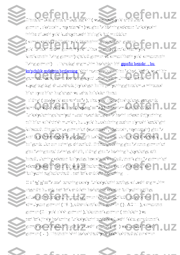 Gipotalamusda gipotalamusga	 tegishli	 (   vazopressin   yoki   antidiuretik	 
gormon   ,   oksitotsin   ,   neyrotensin   )	
 va	 gipofiz	 bezining	 sekretor	 funktsiyasini	 
inhibe	
 qiluvchi	 yoki	 kuchaytiruvchi	 biologik	 faol	 moddalar	 
(   somatostatin   ,   tiroliberin   yoki	
 tirotropinni	 chiqaradigan	 gormon	 
yoki   lulibas   -   relezin	
 gormoni   yoki	 lulibas-liberin)	 ,   kortikoliberin   yoki	 
kortikotropin	
 lizing	 gormoni)	 ajraladi.gormon	 va   somatoliberin   yoki	 somatotropin	 
lizing	
 gormoni)   [1]
  .   Tanadagi	 eng	 muhim	 bezlardan	 biri   gipofiz	 bezidir	 .   , bu	   
ko'pchilik	
 endokrin	 bezlarning   ishini	 nazorat	 qiladi   .   Gipofiz	 bezi     kichik,	 vazni	 bir
grammdan	
 kam,	 ammo	 temirning	 hayoti	 uchun	 juda	 muhimdir.   U	 bosh	 
suyagi   tagidagi	
 chuqurchada	 joylashgan	 bo'lib	 ,   miyaning   gipotalamus	 mintaqasi	 
bilan   oyoq	
 bilan	 bog'langan	 va	 uchta	 bo'lakdan	 iborat	 
-   oldingi   (   bezli   yoki   adenohipofiz   ),	
 o'rta	 yoki	 oraliq	 (boshqalarga	 qaraganda	 
kamroq	
 rivojlangan)	 va	 orqa	 (   neyrogipofiz ). ).   Organizmda	 bajariladigan	 
funktsiyalarning	
 ahamiyati	 nuqtai	 nazaridan,	 gipofiz	 bezini	 orkestr	 dirijyorining	 
roli	
 bilan	 solishtirish	 mumkin,	 bu	 u yoki	 bu	 asbobning	 qachon	 o'ynashi	 kerakligini	 
ko'rsatadi.   Gipotalamus	
 gormonlari	 (vazopressin,	 oksitotsin,	 neyrotensin)	 gipofiz	 
sopi	
 bo'ylab   orqa gipofiz beziga   oqib	 tushadi	 , u erda	 ular	 to'planadi	 va	 kerak	 
bo'lganda	
 ular	 qon	 oqimiga	 chiqariladi.   Gipotalamusning	 gipofiziotrop	 gormonlari	 
gipofizning	
 portal	 tizimiga	 chiqib,	 oldingi	 gipofiz	 bezining	 hujayralariga	 etib	 
boradi,	
 ularning	 sekretor	 faoliyatiga	 bevosita	 ta'sir	 qiladi,	 tropik	 gipofiz	 gormonlari
sekretsiyasini	
 inhibe	 qiladi	 yoki	 rag'batlantiradi,	 bu	 esa	 o'z	 navbatida	 ish	 
faoliyatini   rag'batlantiradi   .   periferik	
 endokrin	 bezlarning   [1]
  .
Oldingi gipofiz bezi     tananing	
 asosiy	 funktsiyalarini	 tartibga	 soluvchi	 eng	 muhim	 
organdir:	
 bu	 erda	 periferik	 endokrin	 bezlarning	 sekretor	 faoliyatini	 tartibga	 
soluvchi	
 oltita	 eng	 muhim	 tropik	 gormon	 ishlab	 chiqariladi	 - qalqonsimon	 
stimulyator	
 gormoni	 (TSH),	 adrenokortikotrop   gormon   (   )   .   ACTH   ),   somatotrop	 
gormon   (GH	
 yoki   o'sish	 gormoni   ),	 laktotropik	 gormon	 (   prolaktin   )	 va	 
periferik   jinsiy	
 bezlarning   funktsiyalarini	 tartibga	 soluvchi	 ikkita   gonadotropik	 
gormonlar   :   follikullarni	
 ogohlantiruvchi	 gormon   (FSH)	 va   luteinlashtiruvchi	 
gormon   (LH).   Tirotropin	
 ishni	 tezlashtiradi	 yoki	 sekinlashtiradi qalqonsimon	  