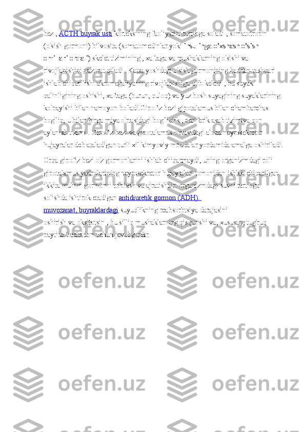 bez   ,   ACTH       buyrak	 usti 	    korteksining	 faoliyatini	 tartibga	 soladi   ,	 somatotropin	 
(o'sish	
 gormoni)	 bilvosita	 (somatomedinlar	 yoki   insulinga o'xshash o'sish 
omillari orqali)   skelet	
 tizimining   ,   xaftaga   va   mushaklarning   o'sishi	 va	 
rivojlanishini	
 nazorat	 qiladi   .   Katta	 yoshdagi	 o'sish	 gormonining   haddan	 tashqari	 
ishlab	
 chiqarilishi   akromegaliyaning   rivojlanishiga	 olib	 keladi   ,	 bu	 suyak	 
qalinligining	
 oshishi,	 xaftaga	 (burun,	 quloq)	 va	 yuz	 bosh	 suyagining	 suyaklarining	 
ko'payishi	
 bilan	 namoyon	 bo'ladi.Gipofiz	 bezi	 gipotalamus	 bilan	 chambarchas	 
bog'liq,	
 u bilan	 birga   miya   o'rtasidagi	 bog'liqlik   ,   periferik	 asab	 tizimi va   qon	 
aylanish	
 tizimi   .   Gipofiz	 bezi   va   gipotalamus   o'rtasidagi	 aloqa   neyrosekretor	 
hujayralar	
 deb	 ataladigan	 turli	 xil	 kimyoviy	 moddalar	 yordamida	 amalga	 oshiriladi.
Orqa	
 gipofiz	 bezi   o'z	 gormonlarini	 ishlab	 chiqarmaydi,	 uning	 organizmdagi	 roli	 
gipotalamus	
 yadrolarining	 neyrosekretor	 hujayralari	 tomonidan	 ishlab	 chiqarilgan	 
ikkita	
 muhim	 gormonni	 to'plash	 va	 ajratishdir:   organizmdagi	 suvni	 tartibga	 
solishda	
 ishtirok	 etadigan   antidiuretik	 gormon	 (ADH).	 
muvozanat, 	
      buyraklardagi 	    suyuqlikning	 reabsorbtsiya	 darajasini	 
oshirish   va   oksitotsin   ,	
 bu	 silliq	 mushaklarning	 qisqarishi	 va,	 xususan,	 tug'ruq	 
paytida	
 bachadon	 uchun	 javobgardir. 