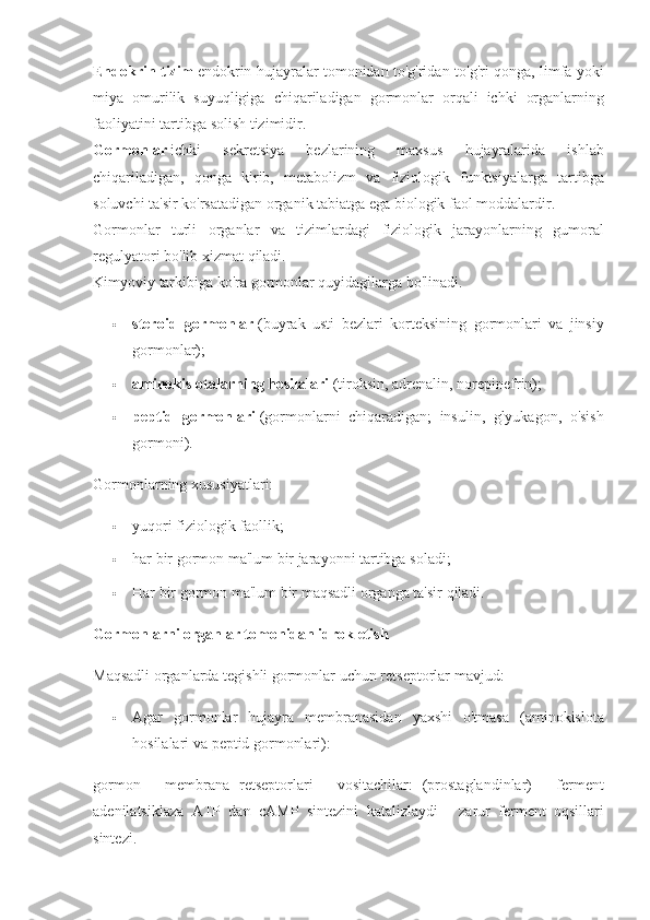 Endokrin tizim   endokrin hujayralar	 tomonidan	 to'g'ridan-to'g'ri	 qonga,	 limfa	 yoki
miya	
 omurilik	 suyuqligiga	 chiqariladigan	 gormonlar	 orqali	 ichki	 organlarning
faoliyatini	
 tartibga	 solish	 tizimidir.  
Gormonlar   ichki	
 	sekretsiya	 	bezlarining	 	maxsus	 	hujayralarida	 	ishlab
chiqariladigan,	
 qonga	 kirib,	 metabolizm	 va	 fiziologik	 funktsiyalarga	 tartibga
soluvchi	
 ta'sir	 ko'rsatadigan	 organik	 tabiatga	 ega	 biologik	 faol	 moddalardir.
Gormonlar	
 turli	 organlar	 va	 tizimlardagi	 fiziologik	 jarayonlarning	 gumoral
regulyatori	
 bo'lib	 xizmat	 qiladi.
Kimyoviy	
 tarkibiga	 ko'ra	 gormonlar	 quyidagilarga	 bo'linadi.
 steroid   gormonlar   (buyrak	
 usti	 bezlari	 korteksining	 gormonlari	 va	 jinsiy
gormonlar);
 aminokislotalarning hosilalari   (tiroksin,	
 adrenalin,	 norepinefrin);
 peptid   gormonlari   (gormonlarni	
 chiqaradigan;	 insulin,	 glyukagon,	 o'sish
gormoni).
Gormonlarning	
 xususiyatlari:
 yuqori	
 fiziologik	 faollik;
 har	
 bir	 gormon	 ma'lum	 bir	 jarayonni	 tartibga	 soladi;
 Har	
 bir	 gormon	 ma'lum	 bir	 maqsadli	 organga	 ta'sir	 qiladi.
Gormonlarni organlar tomonidan idrok etish
Maqsadli	
 organlarda	 tegishli	 gormonlar	 uchun	 retseptorlar	 mavjud:
 Agar	
 gormonlar	 hujayra	 membranasidan	 yaxshi	 o'tmasa	 (aminokislota
hosilalari	
 va	 peptid	 gormonlari):
gormon	
 - membrana	 retseptorlari	 - vositachilar:	 (prostaglandinlar)	 - ferment
adenilatsiklaza	
 ATP	 dan	 cAMP	 sintezini	 katalizlaydi	 - zarur	 ferment	 oqsillari
sintezi. 