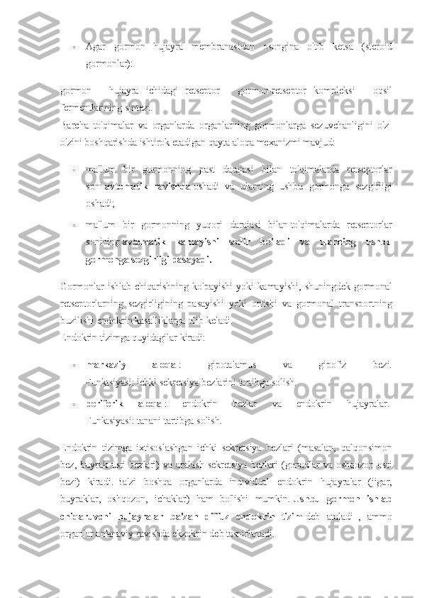  Agar gormon	 hujayra	 membranasidan	 osongina	 o'tib	 ketsa	 (steroid
gormonlar):
gormon	
 - hujayra	 ichidagi	 retseptor	 - gormon-retseptor	 kompleksi	 - oqsil
fermentlarining	
 sintezi.  
Barcha	
 to'qimalar	 va	 organlarda	 organlarning	 gormonlarga	 sezuvchanligini	 o'z-
o'zini	
 boshqarishda	 ishtirok	 etadigan	 qayta	 aloqa	 mexanizmi	 mavjud:
 ma'lum	
 bir	 gormonning	 past	 darajasi	 bilan	 to'qimalarda	 retseptorlar
soni   avtomatik   ravishda   oshadi	
 va	 ularning	 ushbu	 gormonga	 sezgirligi
oshadi;
 ma'lum	
 bir	 gormonning	 yuqori	 darajasi	 bilan   to'qimalarda	 retseptorlar
sonining   avtomatik   kamayishi   sodir   bo'ladi   va   ularning   ushbu
gormonga sezgirligi pasayadi.
Gormonlar	
 ishlab	 chiqarishning	 ko'payishi	 yoki	 kamayishi,	 shuningdek	 gormonal
retseptorlarning	
 sezgirligining	 pasayishi	 yoki	 ortishi	 va	 gormonal	 transportning
buzilishi	
 endokrin	 kasalliklarga	 olib	 keladi.
Endokrin	
 tizimga	 quyidagilar	 kiradi:
 markaziy   aloqa   :	
 	gipotalamus	 	va	 	gipofiz	 	bezi.
Funktsiyasi:	
 ichki	 sekretsiya	 bezlarini	 tartibga	 solish.
 periferik   aloqa   :	
 	endokrin	 	bezlar	 	va	 	endokrin	 	hujayralar.  
Funktsiyasi:	
 tanani	 tartibga	 solish.
Endokrin	
 tizimga	 ixtisoslashgan	 ichki	 sekretsiya	 bezlari	 (masalan,	 qalqonsimon
bez,	
 buyrak	 usti	 bezlari)	 va	 aralash	 sekretsiya	 bezlari	 (gonadlar	 va	 oshqozon	 osti
bezi)	
 kiradi.   Ba'zi	 boshqa	 organlarda	 individual	 endokrin	 hujayralar	 (jigar,
buyraklar,	
 oshqozon,	 ichaklar)	 ham	 bo'lishi	 mumkin.   Ushbu   gormon   ishlab
chiqaruvchi   hujayralar   ba'zan   diffuz   endokrin   tizim   deb	
 ataladi     ,	 ammo
organlar	
 an'anaviy	 ravishda	 ekzokrin	 deb	 tasniflanadi.   