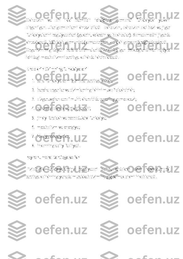 Oshqozon va	 o'n	 ikki	 barmoqli	 ichakning	 gormonal	 funktsiyasi	 yaxshi
o'rganilgan.   Ular	
 gormonlarni	 sintez	 qiladi	 - oshqozon,	 oshqozon	 osti	 bezi	 va	 jigar
funktsiyalarini	
 regulyatorlari	 (gastrin,	 sekretin	 va	 boshqalar).   Somatomedin	 jigarda
sintezlanadi,	
 bu	 o'sish	 gormonini	 (somatotropin	 = o'sish	 gormoni)	 rag'batlantiradi.
Organizmning	
 deyarli	 barcha	 to'qimalarida	 hosil	 bo'lgan	 prostaglandinlar	 hujayra
ichidagi	
 metabolizmni	 tartibga	 solishda	 ishtirok	 etadi.
Endokrin tizimning funktsiyalari
1. tana	
 funktsiyalarini	 gumoral	 tartibga	 solish;
2. barcha	
 organlar	 va	 tizimlarning	 ishini	 muvofiqlashtirish;
3. o'zgaruvchan	
 atrof-muhit	 sharoitida	 tananing	 gomeostazi;                  
4. tananing	
 o'sishi	 va	 rivojlanishi;
5. jinsiy	
 farqlash	 va	 reproduktiv	 funktsiya;
6. metabolizm	
 va	 energiya;
7. hissiy	
 reaktsiyalar;
8. insonning	
 aqliy	 faoliyati.
neyrohumoral tartibga solish
Fiziologik	
 funktsiyalarning	 regulyatori	 bo'lib,	 endokrin	 tizim	 neyrogumoral
tartibga	
 solishning	 yanada	 murakkab	 tizimining	 ajralmas	 qismi	 hisoblanadi.   