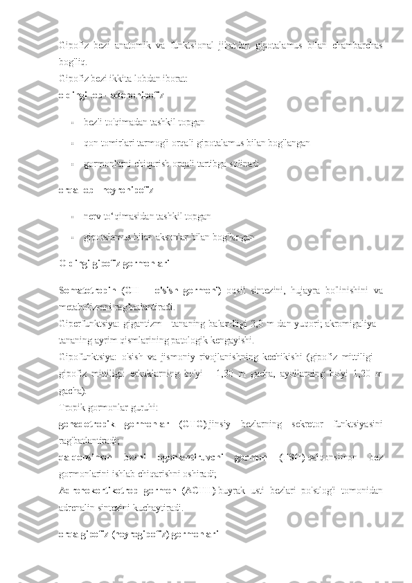 Gipofiz bezi	 anatomik	 va	 funktsional	 jihatdan	 gipotalamus	 bilan	 chambarchas
bog'liq.
Gipofiz	
 bezi	 ikkita	 lobdan	 iborat:
oldingi lob - adenohipofiz  
 bezli	
 to'qimadan	 tashkil	 topgan
 qon	
 tomirlari	 tarmog'i	 orqali	 gipotalamus	 bilan	 bog'langan
 gormonlarni	
 chiqarish	 orqali	 tartibga	 solinadi
orqa lob - neyrohipofiz  
 nerv	
 to‘qimasidan	 tashkil	 topgan
 gipotalamus	
 bilan	 aksonlar	 bilan	 bog'langan  
Oldingi gipofiz gormonlari
Somatotropin   (GH   =   o'sish   gormoni)     oqsil	
 sintezini,	 hujayra	 bo'linishini	 va
metabolizmni	
 rag'batlantiradi.
Giperfunktsiya:
 gigantizm	 - tananing	 balandligi	 2,0	 m	 dan	 yuqori;   akromigaliya	 -
tananing	
 ayrim	 qismlarining	 patologik	 kengayishi.
Gipofunktsiya:	
 o'sish	 va	 jismoniy	 rivojlanishning	 kechikishi	 (gipofiz	 mittiligi	 =
gipofiz	
 mittiligi:	 erkaklarning	 bo'yi	 - 1,30	 m	 gacha,	 ayollarning	 bo'yi	 1,20	 m
gacha).
Tropik	
 gormonlar	 guruhi:
gonadotropik   gormonlar   (GTG)   jinsiy	
 bezlarning	 sekretor	 funktsiyasini
rag'batlantiradi;
qalqonsimon   bezni   ogohlantiruvchi   gormon   (TSH)   qalqonsimon	
 	bez
gormonlarini	
 ishlab	 chiqarishni	 oshiradi;
Adrenokortikotrop   gormon   (ACTH)   buyrak	
 usti	 bezlari	 po'stlog'i	 tomonidan
adrenalin	
 sintezini	 kuchaytiradi.  
orqa gipofiz (neyrogipofiz) gormonlari 