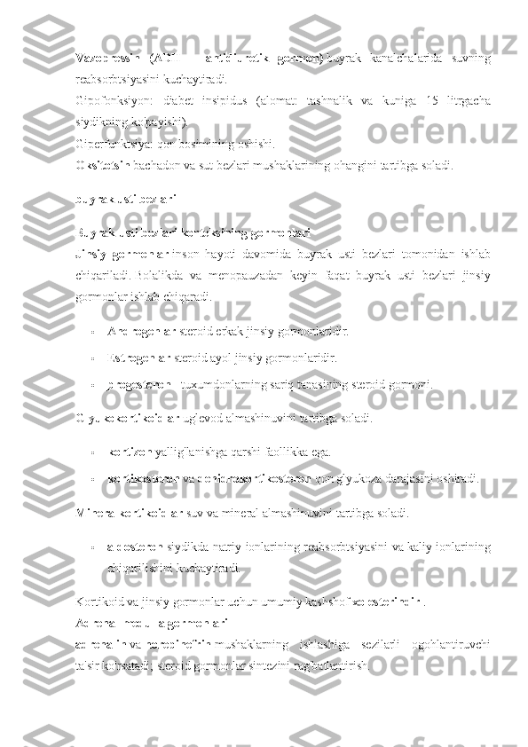 Vazopressin   (ADH   =   antidiuretik   gormon)   buyrak kanalchalarida	 suvning
reabsorbtsiyasini	
 kuchaytiradi.
Gipofonksiyon:
 diabet	 insipidus	 (alomat:	 tashnalik	 va	 kuniga	 15	 litrgacha
siydikning	
 ko'payishi).
Giperfunktsiya:	
 qon	 bosimining	 oshishi.
Oksitotsin   bachadon	
 va	 sut	 bezlari	 mushaklarining	 ohangini	 tartibga	 soladi.
buyrak usti bezlari
Buyrak usti bezlari korteksining gormonlari
Jinsiy   gormonlar   inson	
 hayoti	 davomida	 buyrak	 usti	 bezlari	 tomonidan	 ishlab
chiqariladi.   Bolalikda	
 va	 menopauzadan	 keyin	 faqat	 buyrak	 usti	 bezlari	 jinsiy
gormonlar	
 ishlab	 chiqaradi.
 Androgenlar   steroid	
 erkak	 jinsiy	 gormonlaridir.
 Estrogenlar   steroid	
 ayol	 jinsiy	 gormonlaridir.
 progesteron   -	
 tuxumdonlarning	 sariq	 tanasining	 steroid	 gormoni.
Glyukokortikoidlar   uglevod	
 almashinuvini	 tartibga	 soladi.
 kortizon   yallig'lanishga	
 qarshi	 faollikka	 ega.
 kortikosteron   va   dehidrokortikosteron   qon	
 glyukoza	 darajasini	 oshiradi.
Mineralkortikoidlar   suv	
 va	 mineral	 almashinuvini	 tartibga	 soladi.
 aldosteron   siydikda	
 natriy	 ionlarining	 reabsorbtsiyasini	 va	 kaliy	 ionlarining
chiqarilishini	
 kuchaytiradi.
Kortikoid	
 va	 jinsiy	 gormonlar	 uchun	 umumiy	 kashshof   xolesterindir   .
Adrenal medulla gormonlari
adrenalin   va   norepinefrin   mushaklarning	
 ishlashiga	 sezilarli	 ogohlantiruvchi
ta'sir	
 ko'rsatadi;   steroid	 gormonlar	 sintezini	 rag'batlantirish. 