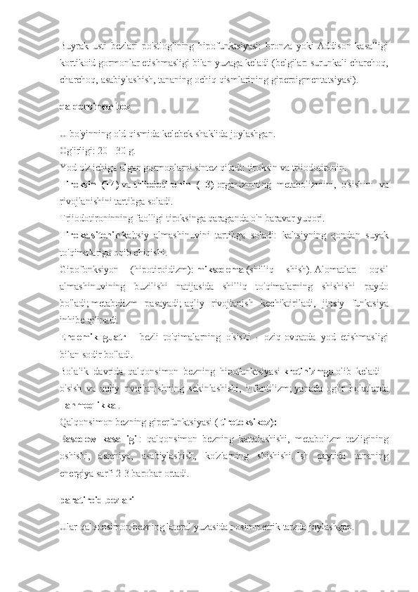 Buyrak usti	 bezlari	 po'stlog'ining	 hipofunktsiyasi:	 bronza	 yoki	 Addison	 kasalligi
kortikoid	
 gormonlar	 etishmasligi	 bilan	 yuzaga	 keladi	 (belgilar:	 surunkali	 charchoq,
charchoq,	
 asabiylashish,	 tananing	 ochiq	 qismlarining	 giperpigmentatsiyasi).
qalqonsimon bez
U	
 bo'yinning	 old	 qismida	 kelebek	 shaklida	 joylashgan.
Og'irligi:	
 20	 - 30	 g.
Yod	
 o'z	 ichiga	 olgan	 gormonlarni	 sintez	 qiladi:	 tiroksin	 va	 triiodotironin.
Tiroksin   (T4)   va   triiodotironin   (T3)   organizmning	
 metabolizmini,	 o'sishini	 va
rivojlanishini	
 tartibga	 soladi.
Triiodotironinning	
 faolligi	 tiroksinga	 qaraganda	 o'n	 baravar	 yuqori.
Tirokalsitonin   kaltsiy	
 almashinuvini	 tartibga	 soladi:	 kaltsiyning	 qondan	 suyak
to'qimalariga	
 oqib	 chiqishi.
Gipofonksiyon	
 	(hipotiroidizm):   miksedema   (shilliq	 	shish).   Alomatlar:	 	oqsil
almashinuvining	
 buzilishi	 natijasida	 shilliq	 to'qimalarning	 shishishi	 paydo
bo'ladi;   metabolizm	
 pasayadi;   aqliy	 rivojlanish	 kechiktiriladi,	 jinsiy	 funktsiya
inhibe	
 qilinadi.
Endemik   guatr     -	
 bezli	 to'qimalarning	 o'sishi	 - oziq-ovqatda	 yod	 etishmasligi
bilan	
 sodir	 bo'ladi.
Bolalik	
 davrida	 qalqonsimon	 bezning	 hipofunktsiyasi   kretinizmga   olib	 keladi	 -
o'sish	
 va	 aqliy	 rivojlanishning	 sekinlashishi,	 infantilizm;   yanada	 og'ir	 holatlarda
-   ahmoqlikka   .
Qalqonsimon	
 bezning	 giperfunktsiyasi	 (   tirotoksikoz):
Basedow   kasalligi   :	
 qalqonsimon	 bezning	 kattalashishi,	 metabolizm	 tezligining
oshishi,	
 asteniya,	 asabiylashish,	 ko'zlarning	 shishishi.   Ish	 paytida	 tananing
energiya	
 sarfi	 2-3	 barobar	 ortadi.
paratiroid bezlari
Ular	
 qalqonsimon	 bezning	 lateral	 yuzasida	 nosimmetrik	 tarzda	 joylashgan. 