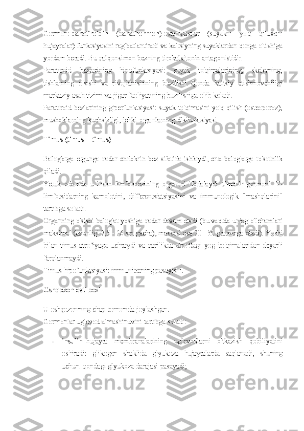 Gormon:   paratiroidin   (parathormon)   osteoklastlar (suyakni	 yo'q	 qiluvchi
hujayralar)	
 funktsiyasini	 rag'batlantiradi	 va	 kaltsiyning	 suyaklardan	 qonga	 o'tishiga
yordam	
 beradi.   Bu	 qalqonsimon	 bezning	 tirokalsitonin	 antagonistidir.
Paratiroid	
 bezlarining	 hipofunktsiyasi:	 suyak	 to'qimalarining,	 skeletning,
tishlarning	
 o'sishi	 va	 rivojlanishining	 buzilishi.   Qonda	 kaltsiy	 etishmovchiligi
markaziy	
 asab	 tizimi	 va	 jigar	 faoliyatining	 buzilishiga	 olib	 keladi.
Paratiroid	
 bezlarining	 giperfunktsiyasi:	 suyak	 to'qimasini	 yo'q	 qilish	 (osteoporoz),
mushaklarning	
 kuchsizligi,	 ichki	 organlarning	 disfunktsiyasi.
Timus (timus = timus)
Balog'atga	
 etgunga	 qadar	 endokrin	 bez	 sifatida	 ishlaydi,	 erta	 balog'atga	 to'sqinlik
qiladi.
Yetuk	
 odamda	 u inson	 limfopoezining	 organini	 ifodalaydi:   timozin   gormoni	    T-
limfotsitlarning	
 kamolotini,	 differentsiatsiyasini	 va	 immunologik	 "mashqlarini"
tartibga	
 soladi.
Organning	
 o'sishi	 balog'at	 yoshiga	 qadar	 davom	 etadi	 (bu	 vaqtda	 uning	 o'lchamlari
maksimal	
 (uzunligi	 7,5	 - 16	 sm	 gacha),	 massasi	 esa	 20	 - 30	 grammga	 etadi).   Yoshi
bilan	
 timus	 atrofiyaga	 uchraydi	 va	 qarilikda	 atrofdagi	 yog	 'to'qimalaridan	 deyarli
farqlanmaydi.
Timus	
 hipofunktsiyasi:	 immunitetning	 pasayishi.  
Oshqozon osti bezi
U	
 oshqozonning	 chap	 tomonida	 joylashgan.
Gormonlar	
 uglevod	 almashinuvini	 tartibga	 soladi:
 insulin     hujayra	
 membranalarining	 uglevodlarni	 o'tkazish	 qobiliyatini
oshiradi:	
 glikogen	 shaklida	 glyukoza	 hujayralarda	 saqlanadi,	 shuning
uchun.   qondagi	
 glyukoza	 darajasi	 pasayadi; 