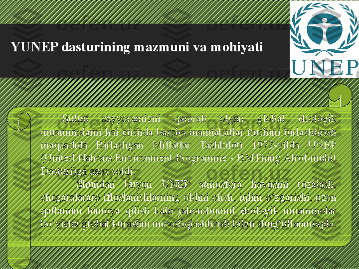 YUNEP dasturining mazmuni va mohiyati
Butun  sayyoramizni  qamrab  olgan  global  ekologik 
muammolami  hal  etishda  barcha  mamlakatlar  kuchini  birlashtirish 
maqsadida  Birlashgan  Millatlar  Tashkiloti  1972-yilda  UNEP 
(United  Nations  Environment  Programme  -  BMTning Atrof-muhit 
Dasturi)ga asos soldi.
  Shundan  buyon  UNEP  atmosfera  havosini  tozalash, 
chegaralararo ifloslanishlarning oldini olish, iqlim  о ‘zgarishi, ozon 
qatlamini  himoya  qilish  kabi  jahonshumul  ekologik  muammolar 
b о ‘yicha global kurashni muvofiqlashtirish bilan shug‘ullanmoqda. 