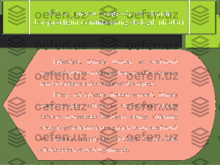 Tabiat, jamiyat va iqtisodiy rivojlanish 
barqarorligini ta’minlashning ekologik jihatlari
I qtisodiyot,  ijtimoiy  turmush  va  atrof-muhit 
masalalari  hukumat  miqyosida  ham,  moddiy  miqyosda 
ham bir-biridan alohida tarzda kо‘rib chiqiladi. 
Biroq  endi  iqtisodiy  jihatdan  samarali,  ijtimoiy 
nuqtai  nazardan  odilona  va  atrofimizdagi  tabiatga 
dо‘stona  munosabatda  bо‘luvchi  oldinga  siljishning 
strategik  yо‘nalishini  ishlab  chiqish  uchun  atrof-muhit 
va  ommaviy  taraqqiyotga  bir-biriga  bog‘liq   tizim 
sifatida qarash zarurati tug‘ilmo q da. 