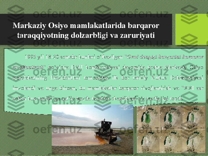 Markaziy Osiyo mamlakatlarida barqaror 
taraqqiyotning dolzarbligi va zaruriyati
1995 yil 18-20 sentabr kunlari о‘tkazilgan " Orol dengizi havzasini barqaror 
rivojlantirish "  bо‘yicha  BMT  konferensiyasi  davomida  beshta  Markaziy  Osiyo 
mamlakatining  Prezidentlari  tomonidan  ilk  bor  tarixiy  Nukus  Deklaratsiyasi 
imzolandi  va  unga  binoan,  bu  mamlakatlar  barqaror  rivojlantirish  va  "XXI  asr 
uchun kun tartibi"ga qat’iy tarzda tarafdor ekanliklari о‘z tasdig‘ini topdi.  