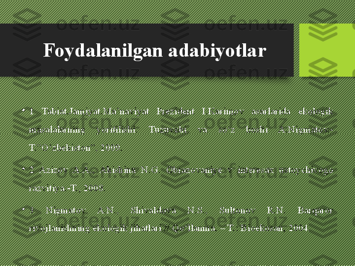 Foydalanilgan adabiyotlar
•
1  Tabiat.Jamiyat.Ma’naviyat  Prezident  I.Karimov  asarlarida  ekologik 
masalalarning  yoritilishi.  Tuzuvchi  va  so‘z  boshi  A.Nigmatov.-
T.”O‘zbekiston”, 2009.
•
2  Azizov  A.A.,  Akishina  N.G.  Obrazovaniye  v  interesax  ustoychivogo 
razvitiya.-T., 2008.
•
3  Nigmatov  A.N.,  Shivaldova  N.S.,  Sultonov  R.N.  Barqaror 
rivojlanishning ekologik jihatlari // Qo‘llanma. – T.: Bioekosan, 2004. 