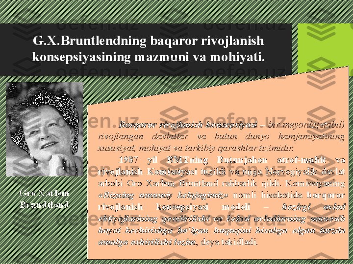 G.X.Bruntlendning baqaror rivojlanish 
konsepsiyasining mazmuni va mohiyati.
Barqaror  rivojlanish  konsepsiyasi   –  bir  meyorda(stabil) 
rivojlangan  davlatlar  va  butun  dunyo  hamjamiyatining 
xususiyat, mohiyat va tarkibiy qarashlar tizimidir. 
1987  yil  BMTning  Butunjahon  atrof-muhit  va 
rivojlanish  Komissiyasi  tuzildi  va  unga  Norvegiyalik  davlat 
arbobi  Gro  Xarlem  Bruntland  rahbarlik  qildi.  Komissiyaning 
«Bizning  umumiy  kelajagimiz»   nomli  hisobotida  barqaror 
rivojlanish  konsepsiyasi  modeli  –  hozirgi  avlod 
ehtiyojlarining  qondirilishi  va  kelasi  avlodlarning  munosib 
hayot  kechirishga  bо‘lgan  huquqini  hisobga  olgan  tarzda 
amalga oshirilishi lozim , deya takidladi .Gro Xarlem 
Brundtland 