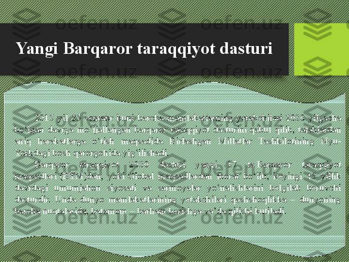 Yangi Barqaror taraqqiyot dasturi
2015  yil  25  sentabr  kuni  barcha  mamlakatlarning  yetakchilari 2030  yilgacha 
bо‘lgan  davrga  mо‘ljallangan  barqaror  taraqqiyot  dasturini	
 qabul  qilib,  talablardan 
aniq  harakatlarga  о‘tish  maqsadida  Birlashgan  Millatlar  Tashkilotining  Nyu-
Yorkdagi bosh qarorgohida yig‘ilishadi.	
 
Barqaror  taraqqiyot  2030  dasturi  yangi  17  ta	
 Barqaror  taraqqiyot 
maqsadlari	
 (BTM)dan,  yoki	 Global  maqsadlardan  iborat  bо‘lib,  keyingi  15  yillik 
davrdagi  umumjahon  siyosati  va  sarmoyalar  yо‘nalishlarini  belgilab  beruvchi 
dasturdir.  Unda  dunyo  mamlakatlarining  yetakchilari  qashshoqlikka  –  dunyoning 
barcha nuqtalarida, batamom – barham berishga va’da qilishi kutiladi. 