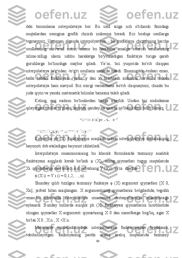 ikki   tomonlama   interpolatsiya   bor.   Bu   usul   sizga   uch   o'lchamli   fazodagi
nuqtalardan   osongina   grafik   chizish   imkonini   beradi.   Biz   boshqa   usullarga
tegmaymiz.   Umuman   olganda   interpolyatsiya   -   bu   grafiklarni   chizishning   barcha
usullarining   universal   nomi,   ammo   bu   harakatni   amalga   oshirish   usullarining
xilma-xilligi   ularni   ushbu   harakatga   bo'ysunadigan   funktsiya   turiga   qarab
guruhlarga   bo'linishga   majbur   qiladi.   Ya’ni,   biz   yuqorida   ko'rib   chiqqan
interpolatsiya to'g'ridan -to'g'ri usullarni nazarda tutadi. Shuningdek, teskari emas,
balki   teskari   funktsiyani   (ya'ni,   y   dan   x)   hisoblash   imkonini   beruvchi   teskari
interpolatsiya   ham   mavjud.   Biz   oxirgi   variantlarni   ko'rib   chiqmaymiz,   chunki   bu
juda qiyin va yaxshi matematik bilimlar bazasini talab qiladi.
Keling,   eng   muhim   bo'limlardan   biriga   o'taylik.   Undan   biz   muhokama
qilayotgan usullar to'plami hayotda qanday va qaerda qo'llanilishini bilib olamiz.
Interpolatsiya usullari
 Interpolatsiya muammosi bayoni
Ko'pincha   ph   (X)   funktsiyasini   aniqlash   uchun   interpolyatsiya   masalasining
bayonoti deb ataladigan bayonot ishlatiladi.
Interpolatsiya   muammosining   bu   klassik   formulasida   taxminiy   analitik
funktsiyani   aniqlash   kerak   bo'ladi   φ   (X),   uning   qiymatlari   tugun   nuqtalarida
Xi.   qiymatlarga mos keladi   Asl jadvalning Y (X i), ya'ni. shartlar
 (X i) = Y i (i = 0,1,2, ..., n)ϕ
Shunday   qilib   tuzilgan   taxminiy   funksiya   φ   (X)   argument   qiymatlari   [X   0;
Xn],   jadval   bilan   aniqlangan.   X   argumentining   qiymatlarini   belgilashda,   tegishli
emas   bu   intervalda   interpolatsiya   muammosi   ekstrapolyatsiya   muammosiga
aylanadi.   Bunday   hollarda   aniqlik   ph   (X)   funktsiyasi   qiymatlarini   hisoblashda
olingan   qiymatlar   X   argumenti   qiymatining   X   0   dan   masofasiga   bog'liq,   agar   X
bo'lsa Х 0 , Х n , Х >X n.
Matematik   modellashtirishda   interpolyatsiya   funktsiyasidan   foydalanib,
tekshirilayotgan   funksiyaning   pastki   oraliq   oraliq   nuqtalarida   taxminiy
10 