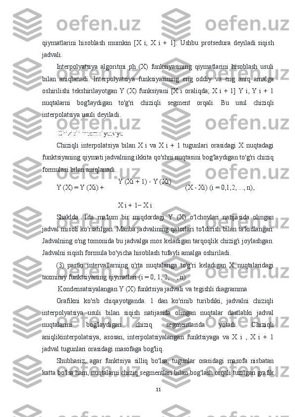 qiymatlarini   hisoblash   mumkin   [X   i;   X   i   +   1].   Ushbu   protsedura   deyiladi   siqish
jadvali.
Interpolyatsiya   algoritmi   ph   (X)   funksiyasining   qiymatlarini   hisoblash   usuli
bilan   aniqlanadi.   Interpolyatsiya   funksiyasining   eng   oddiy   va   eng   aniq   amalga
oshirilishi  tekshirilayotgan  Y  (X)  funksiyani  [X i   oraliqda;   X i   + 1]  Y  i, Y  i  +  1
nuqtalarni   bog'laydigan   to'g'ri   chiziqli   segment   orqali.   Bu   usul   chiziqli
interpolatsiya usuli deyiladi.
  Chiziqli interpolyatsiya
Chiziqli   interpolatsiya   bilan   X   i   va   X   i   +   1   tugunlari   orasidagi   X   nuqtadagi
funktsiyaning qiymati jadvalning ikkita qo'shni nuqtasini bog'laydigan to'g'ri chiziq
formulasi bilan aniqlanadi.
Y (X) = Y (Xi) + Y (Xi + 1) - Y (Xi)
(X - Xi) (i = 0,1,2, ..., n),
X i + 1− X i
Shaklda.   1da   ma'lum   bir   miqdordagi   Y   (X)   o'lchovlari   natijasida   olingan
jadval misoli ko'rsatilgan. Manba jadvalining qatorlari to'ldirish bilan ta'kidlangan.
Jadvalning o'ng tomonida bu jadvalga mos keladigan tarqoqlik chizig'i joylashgan.
Jadvalni siqish formula bo'yicha hisoblash tufayli amalga oshiriladi.
(3)   pastki   intervallarning   o'rta   nuqtalariga   to'g'ri   keladigan   X   nuqtalaridagi
taxminiy funktsiyaning qiymatlari (i = 0, 1, 2,…, n).
 Kondensatsiyalangan Y (X) funktsiya jadvali va tegishli diagramma
Grafikni   ko'rib   chiqayotganda.   1   dan   ko'rinib   turibdiki,   jadvalni   chiziqli
interpolyatsiya   usuli   bilan   siqish   natijasida   olingan   nuqtalar   dastlabki   jadval
nuqtalarini   bog'laydigan   chiziq   segmentlarida   yotadi.   Chiziqli
aniqlikinterpolatsiya,   asosan,   interpolatsiyalangan   funktsiyaga   va   X   i   ,   X   i   +   1
jadval tugunlari orasidagi masofaga bog'liq.
Shubhasiz,   agar   funktsiya   silliq   bo'lsa,   tugunlar   orasidagi   masofa   nisbatan
katta bo'lsa ham, nuqtalarni chiziq segmentlari bilan bog'lash orqali tuzilgan grafik
11 