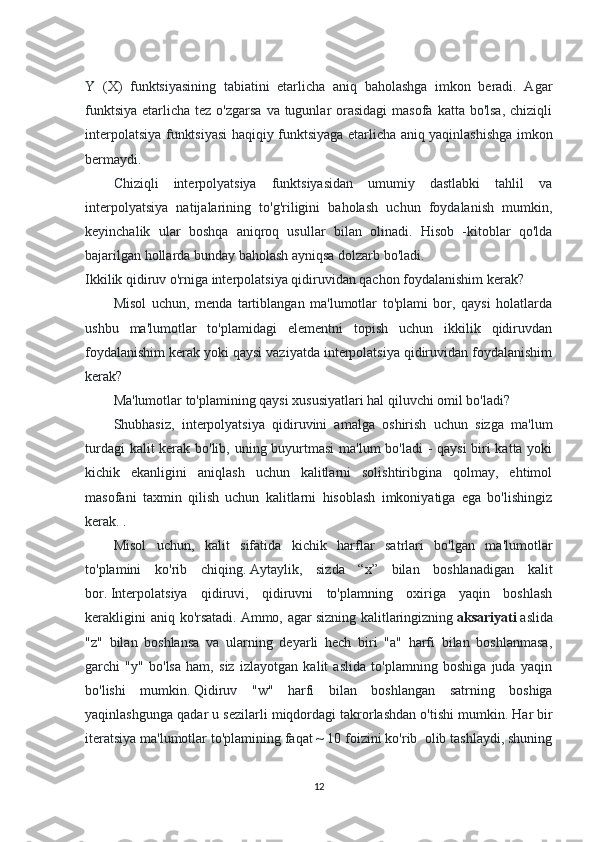 Y   (X)   funktsiyasining   tabiatini   etarlicha   aniq   baholashga   imkon   beradi.   Agar
funktsiya  etarlicha tez o'zgarsa  va tugunlar  orasidagi  masofa katta bo'lsa,  chiziqli
interpolatsiya funktsiyasi haqiqiy funktsiyaga etarlicha aniq yaqinlashishga imkon
bermaydi.
Chiziqli   interpolyatsiya   funktsiyasidan   umumiy   dastlabki   tahlil   va
interpolyatsiya   natijalarining   to'g'riligini   baholash   uchun   foydalanish   mumkin,
keyinchalik   ular   boshqa   aniqroq   usullar   bilan   olinadi.   Hisob   -kitoblar   qo'lda
bajarilgan hollarda bunday baholash ayniqsa dolzarb bo'ladi. 
Ikkilik qidiruv o'rniga interpolatsiya qidiruvidan qachon foydalanishim kerak?
Misol   uchun,   menda   tartiblangan   ma'lumotlar   to'plami   bor,   qaysi   holatlarda
ushbu   ma'lumotlar   to'plamidagi   elementni   topish   uchun   ikkilik   qidiruvdan
foydalanishim kerak yoki qaysi vaziyatda interpolatsiya qidiruvidan foydalanishim
kerak?
Ma'lumotlar to'plamining qaysi xususiyatlari hal qiluvchi omil bo'ladi?
Shubhasiz,   interpolyatsiya   qidiruvini   amalga   oshirish   uchun   sizga   ma'lum
turdagi  kalit  kerak bo'lib, uning buyurtmasi  ma'lum  bo'ladi  - qaysi  biri  katta yoki
kichik   ekanligini   aniqlash   uchun   kalitlarni   solishtiribgina   qolmay,   ehtimol
masofani   taxmin   qilish   uchun   kalitlarni   hisoblash   imkoniyatiga   ega   bo'lishingiz
kerak. .
Misol   uchun,   kalit   sifatida   kichik   harflar   satrlari   bo'lgan   ma'lumotlar
to'plamini   ko'rib   chiqing.   Aytaylik,   sizda   “x”   bilan   boshlanadigan   kalit
bor.   Interpolatsiya   qidiruvi,   qidiruvni   to'plamning   oxiriga   yaqin   boshlash
kerakligini  aniq ko'rsatadi.   Ammo, agar   sizning kalitlaringizning   aksariyati   aslida
"z"   bilan   boshlansa   va   ularning   deyarli   hech   biri   "a"   harfi   bilan   boshlanmasa,
garchi   "y"   bo'lsa   ham,   siz   izlayotgan   kalit   aslida   to'plamning   boshiga   juda   yaqin
bo'lishi   mumkin.   Qidiruv   "w"   harfi   bilan   boshlangan   satrning   boshiga
yaqinlashgunga qadar u sezilarli miqdordagi takrorlashdan o'tishi mumkin.   Har bir
iteratsiya ma'lumotlar to'plamining faqat ~ 10 foizini ko'rib  olib tashlaydi, shuning
12 