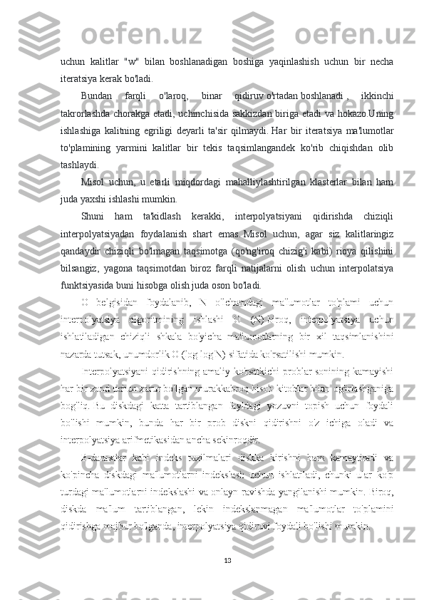 uchun   kalitlar   "w"   bilan   boshlanadigan   boshiga   yaqinlashish   uchun   bir   necha
iteratsiya kerak bo'ladi.
Bundan   farqli   o'laroq,   binar   qidiruv   o'rtadan   boshlanadi   ,   ikkinchi
takrorlashda chorakga etadi, uchinchisida sakkizdan biriga etadi va hokazo.Uning
ishlashiga   kalitning   egriligi   deyarli   ta'sir   qilmaydi.   Har   bir   iteratsiya   ma'lumotlar
to'plamining   yarmini   kalitlar   bir   tekis   taqsimlangandek   ko'rib   chiqishdan   olib
tashlaydi.
Misol   uchun,   u   etarli   miqdordagi   mahalliylashtirilgan   klasterlar   bilan   ham
juda yaxshi ishlashi mumkin.
Shuni   ham   ta'kidlash   kerakki,   interpolyatsiyani   qidirishda   chiziqli
interpolyatsiyadan   foydalanish   shart   emas.   Misol   uchun,   agar   siz   kalitlaringiz
qandaydir   chiziqli   bo'lmagan   taqsimotga   (qo'ng'iroq   chizig'i   kabi)   rioya   qilishini
bilsangiz,   yagona   taqsimotdan   biroz   farqli   natijalarni   olish   uchun   interpolatsiya
funktsiyasida buni hisobga olish juda oson bo'ladi.
O   belgisidan   foydalanib,   N   o'lchamdagi   ma'lumotlar   to'plami   uchun
interpolyatsiya   algoritmining   ishlashi   O   (N)   biroq,   interpolyatsiya   uchun
ishlatiladigan   chiziqli   shkala   bo'yicha   ma'lumotlarning   bir   xil   taqsimlanishini
nazarda tutsak, unumdorlik O (log log N) sifatida ko'rsatilishi mumkin.
Interpolyatsiyani qidirishning amaliy ko'rsatkichi problar sonining kamayishi
har bir zond uchun zarur bo'lgan murakkabroq hisob-kitoblar bilan og'irlashganiga
bog'liq.   Bu   diskdagi   katta   tartiblangan   fayldagi   yozuvni   topish   uchun   foydali
bo'lishi   mumkin,   bunda   har   bir   prob   diskni   qidirishni   o'z   ichiga   oladi   va
interpolyatsiya arifmetikasidan ancha sekinroqdir.
B-daraxtlar   kabi   indeks   tuzilmalari   diskka   kirishni   ham   kamaytiradi   va
ko'pincha   diskdagi   ma'lumotlarni   indekslash   uchun   ishlatiladi,   chunki   ular   ko'p
turdagi ma'lumotlarni indekslashi va onlayn ravishda yangilanishi mumkin.   Biroq,
diskda   ma'lum   tartiblangan,   lekin   indekslanmagan   ma'lumotlar   to'plamini
qidirishga majbur bo'lganda, interpolyatsiya qidiruvi foydali bo'lishi mumkin.
13 