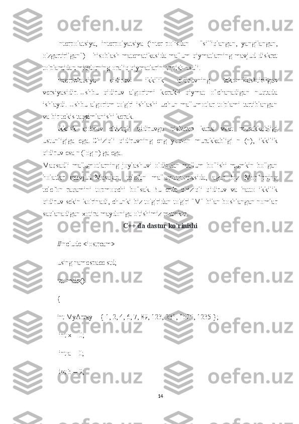 Interpolatsiya,   interpolyatsiya   (inter-polisdan   -   "silliqlangan,   yangilangan,
o'zgartirilgan")   -   hisoblash   matematikasida   ma'lum   qiymatlarning   mavjud   diskret
to'plamidan miqdorning oraliq qiymatlarini topish usuli.
Interpolatsiya   qidiruvi   ikkilik   qidiruvning   takomillashtirilgan
versiyasidir.   Ushbu   qidiruv   algoritmi   kerakli   qiymat   o'lchanadigan   nuqtada
ishlaydi.   Ushbu   algoritm   to'g'ri   ishlashi   uchun   ma'lumotlar   to'plami   tartiblangan
va bir tekis taqsimlanishi kerak.
Ikkilik   qidiruv   chiziqli   qidiruvga   nisbatan   katta   vaqt   murakkabligi
ustunligiga   ega.   Chiziqli   qidiruvning   eng   yomon   murakkabligi   n   (n),   ikkilik
qidiruv esa n (log n) ga ega.
Maqsadli   ma'lumotlarning   joylashuvi   oldindan   ma'lum   bo'lishi   mumkin   bo'lgan
holatlar   mavjud.   Masalan,   telefon   ma'lumotnomasida,   agar   biz   Morfinning
telefon   raqamini   topmoqchi   bo'lsak.   Bu   erda   chiziqli   qidiruv   va   hatto   ikkilik
qidiruv sekin ko'rinadi, chunki biz to'g'ridan-to'g'ri "M" bilan boshlangan nomlar
saqlanadigan xotira maydoniga o'tishimiz mumkin.  
C++ da dastur ko`rinishi
#include <iostream>
using namespace std;
int main()
{
int MyArray [] { 1, 2, 4, 6, 7, 89, 123, 231, 1000, 1235 };
 int x = 0; 
 int a = 0; 
 int b = 9; 
14 