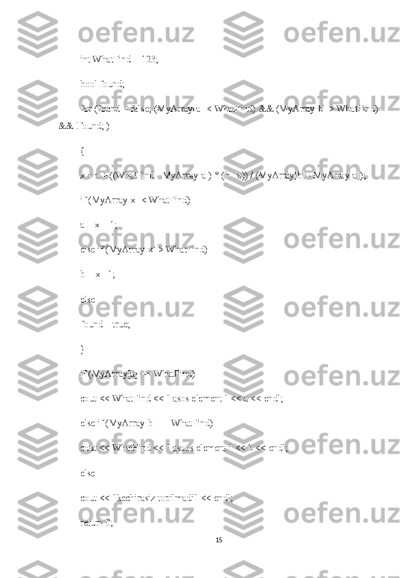  int WhatFind = 123;
 bool found; 
 for (found = false; (MyArray[a] < WhatFind) && (MyArray[b] > WhatFind)
&& !found; )
 {
 x = a + ((WhatFind - MyArray[a]) * (b - a)) / (MyArray[b] - MyArray[a]);
 if (MyArray[x] < WhatFind)
 a = x + 1;
 else if (MyArray[x] > WhatFind)
 b = x - 1;
 else
 found = true;
 }
 if (MyArray[a] == WhatFind)
 cout << WhatFind << " asos element " << a << endl;
 else if (MyArray[b] == WhatFind)
 cout << WhatFind << " asaos element " << b << endl;
 else
 cout << "kechirasiz topilmadi" << endl;
 return 0;
15 