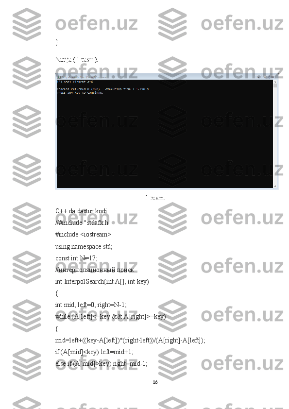 }
Natija (1-rasm).
1-rasm.
C++ da dastur kodi
//#include "stdafx.h"
#include <iostream>
using namespace std;
const int N=17;
//интерполяционный поиск
int InterpolSearch(int A[], int key)
{
int mid, left=0, right=N-1;
while (A[left]<=key && A[right]>=key)
{
mid=left+((key-A[left])*(right-left))/(A[right]-A[left]);
if (A[mid]<key) left=mid+1;
else if (A[mid]>key) right=mid-1;
16 