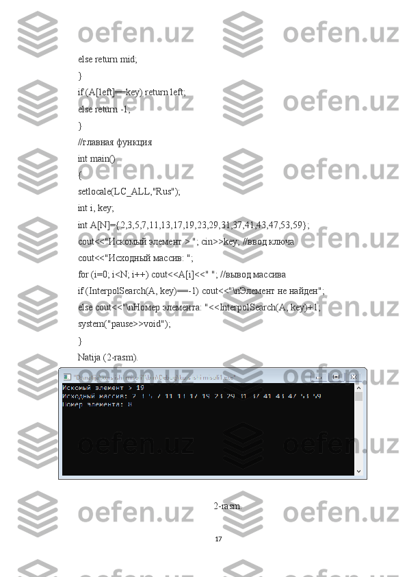 else return mid;
}
if (A[left]==key) return left;
else return -1;
}
//главная функция
int main()
{
setlocale(LC_ALL,"Rus");
int i, key;
int A[N]={2,3,5,7,11,13,17,19,23,29,31,37,41,43,47,53,59};
cout<<"Искомый элемент > "; cin>>key; //ввод ключа
cout<<"Исходный массив: ";
for (i=0; i<N; i++) cout<<A[i]<<" "; //вывод массива
if (InterpolSearch(A, key)==-1) cout<<"\nЭлемент не найден";
else cout<<"\nНомер элемента: "<<InterpolSearch(A, key)+1;
system("pause>>void");
}
Natija (2-rasm).
2- rasm .
17 