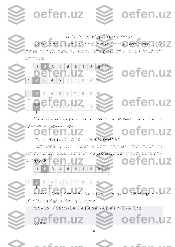 Ikkilik qidiruvda joylashishni aniqlash
Ikkilik   qidiruvda,   agar   kerakli   ma'lumotlar   topilmasa,   qolgan   ro'yxat   ikki
qismga   bo'linadi,   pastki   va   yuqori.   Ularning   har   birida   qidiruv   ishlari   olib
borilmoqda.
Ma'lumotlar tartiblangan bo'lsa ham, ikkilik qidiruv kerakli ma'lumotlarning
joylashuvidan foydalanmaydi.
Interpolyatsiya qidiruvida pozitsiyani tekshirish
Interpolatsiya   qidiruvi   indeksning   o'rnini   hisoblash   orqali   ma'lum   bir
elementni  topadi.   Dastlab,  element  pozitsiyasi  to'plamdagi  eng o'rta elementning
pozitsiyasidir.
Agar   mos   kelsa,   element   indeksi   qaytariladi.   Ro'yxatni   ikki   qismga   bo'lish
uchun biz quyidagi usuldan foydalanamiz:
mid = Lo + ((Salom - Lo) / (A [Salom] - A [Lo])) * (X - A [Lo])
qayerda -
18 