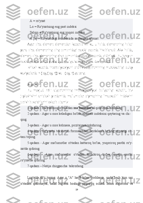    A = ro'yxat
   Lo = Ro'yxatning eng past indeksi
   Salom = Ro'yxatning eng yuqori indeksi
   A [n] = Ro'yxatdagi n indeksida saqlangan qiymat
Agar   o'rta   element   elementdan   kattaroq   bo'lsa,   u   holda   elementning   holati
yana   o'rta   elementning   o'ng   tomonidagi   pastki   qatorda   hisoblanadi.   Aks   holda,
element   o'rta   elementning   chap   tomonidagi   pastki   qatorda   qidiriladi.   Bu   jarayon
pastki massiv uchun pastki qator nolga kamayguncha davom etadi.
Ishlash   vaqtida   interpolyatsiyani   qidirish   algoritmining   murakkabligi   qulay
vaziyatlarda   n (log (log n))   va   l (log n)  ga teng.
Algoritm
Bu   mavjud   BST   algoritmining   improvizatsiyasi   bo'lganligi   sababli,   biz
joylashishni   aniqlash   yordamida   ma'lumotlar   qiymatining   "maqsadli"   indeksini
topish bosqichlarini eslatib o'tamiz -
1-qadam - Ro'yxatning o'rtasidan  ma'lumotlarni  qidirishni boshlang .
2-qadam - Agar u mos keladigan bo'lsa, element indeksini qaytaring va chi-
qing.
3-qadam - Agar u mos kelmasa, pozitsiyani tekshiring.
4-qadam - Ro'yxatni tekshirish formulasidan foydalanib bo'ling va yangi o'r-
tani toping.
5-qadam  -  Agar   ma'lumotlar   o'rtadan kattaroq  bo'lsa,  yuqoriroq  pastki   ro'y-
xatda qidiring.
6-qadam   -   Agar   ma'lumotlar   o'rtadan   kichikroq   bo'lsa,   pastki   pastki
ro'yxatda qidiring.
7-qadam – Natija chiqgancha  takrorlang.
Lug'atda   so'z   toping.   Agar   u   "A"   harfi   bilan   boshlansa,   unda   hech   kim   uni
o'rtadan   qidirmaydi,   balki   lug'atni   boshiga   yaqinroq   ochadi.   Inson   algoritmi   va
19 