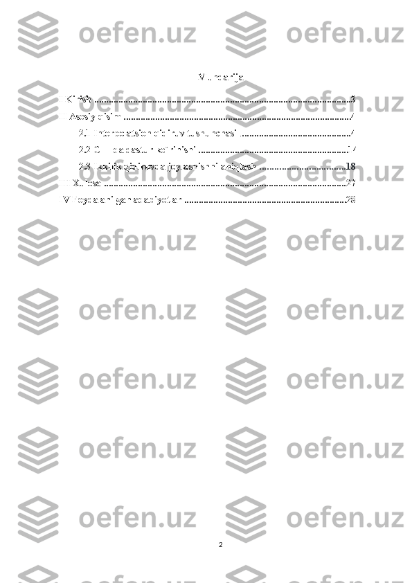 Mundarija
I Kirish ..........................................................................................................3
II Asosiy qisim ..............................................................................................4
2.1 Interpolatsion qidiruv tushunchasi  . .............................................4
2.2 C++ da dastur ko`rinishi ..............................................................14
2.3  Ikkilik qidiruvda joylashishni aniqlash  ...................................18
III Xulosa   ....................................................................................................27
IV Foydalanilgan adabiyotlar ...................................................................28
2 
