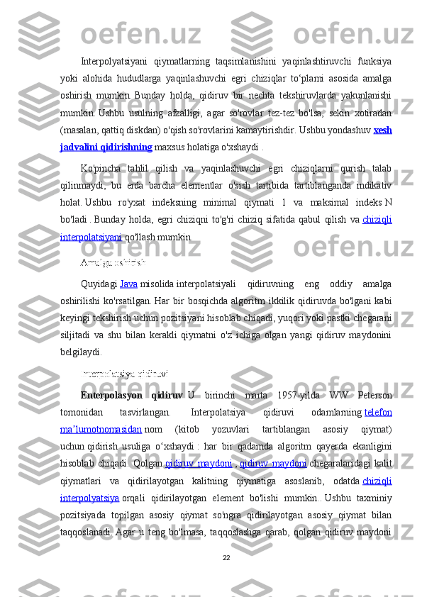 Interpolyatsiyani   qiymatlarning   taqsimlanishini   yaqinlashtiruvchi   funksiya
yoki   alohida   hududlarga   yaqinlashuvchi   egri   chiziqlar   to‘plami   asosida   amalga
oshirish   mumkin.   Bunday   holda,   qidiruv   bir   nechta   tekshiruvlarda   yakunlanishi
mumkin.   Ushbu   usulning   afzalligi,   agar   so'rovlar   tez-tez   bo'lsa,   sekin   xotiradan
(masalan, qattiq diskdan) o'qish so'rovlarini kamaytirishdir.   Ushbu yondashuv   xesh
jadvalini qidirishning   maxsus holatiga o'xshaydi   .
Ko'pincha   tahlil   qilish   va   yaqinlashuvchi   egri   chiziqlarni   qurish   talab
qilinmaydi,   bu   erda   barcha   elementlar   o'sish   tartibida   tartiblanganda   indikativ
holat.   Ushbu   ro'yxat   indeksning   minimal   qiymati   1   va   maksimal   indeks   N
bo'ladi   .   Bunday   holda,   egri   chiziqni   to'g'ri   chiziq   sifatida   qabul   qilish   va   chiziqli
interpolatsiyani   qo'llash mumkin.
Amalga oshirish  
Quyidagi   Java   misolida   interpolatsiyali   qidiruvning   eng   oddiy   amalga
oshirilishi   ko'rsatilgan.   Har   bir   bosqichda   algoritm   ikkilik  qidiruvda   bo'lgani   kabi
keyingi tekshirish uchun pozitsiyani hisoblab chiqadi, yuqori yoki pastki chegarani
siljitadi   va   shu   bilan   kerakli   qiymatni   o'z   ichiga   olgan   yangi   qidiruv   maydonini
belgilaydi.
Interpolatsiya qidiruvi
Enterpolasyon   qidiruv     U   birinchi   marta   1957-yilda   W   Peterson
tomonidan   tasvirlangan.     Interpolatsiya   qidiruvi   odamlarning   telefon
ma lumotnomasidanʼ   nom   (kitob   yozuvlari   tartiblangan   asosiy   qiymat)
uchun   qidirish   usuliga   o xshaydi	
ʻ   :   har   bir   qadamda   algoritm   qayerda   ekanligini
hisoblab   chiqadi.   Qolgan   qidiruv   maydoni   ,   qidiruv   maydoni   chegaralaridagi   kalit
qiymatlari   va   qidirilayotgan   kalitning   qiymatiga   asoslanib,   odatda   chiziqli
interpolyatsiya   orqali   qidirilayotgan   element   bo'lishi   mumkin..   Ushbu   taxminiy
pozitsiyada   topilgan   asosiy   qiymat   so'ngra   qidirilayotgan   asosiy   qiymat   bilan
taqqoslanadi.   Agar   u   teng   bo'lmasa,   taqqoslashga   qarab,   qolgan   qidiruv   maydoni
22 