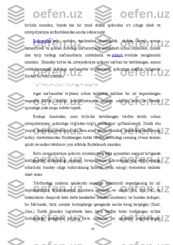 bo'lishi   mumkin,   bunda   har   bir   zond   diskni   qidirishni   o'z   ichiga   oladi   va
interpolyatsiya arifmetikasidan ancha sekinroqdir.
B-daraxtlar   kabi   indeks   tuzilmalari,   shuningdek,   diskka   kirish   sonini
kamaytiradi va qisman diskdagi ma'lumotlarni indekslash uchun ishlatiladi, chunki
ular   ko'p   turdagi   ma'lumotlarni   indekslashi   va   onlayn   r avishda   yangilanishi
mumkin   .   Shunday bo'lsa-da, interpolatsiya qidiruvi ma'lum bir tartiblangan, ammo
indekslanmagan   diskdagi   ma'lumotlar   to'plamlarini   qidirishga   majbur   bo'lganda
foydali bo'lishi mumkin.
Turli malumotlar to`plamiga moslashish
Agar   ma'lumotlar   to'plami   uchun   tartiblash   kalitlari   bir   xil   taqsimlangan
raqamlar   bo'lsa,   chiziqli   interpolyatsiyani   amalga   oshirish   oson   va   kerakli
qiymatga juda yaqin indeks topadi.
Boshqa   tomondan,   nom   bo'yicha   tartiblangan   telefon   kitobi   uchun
interpolatsiyani   qidirishga   to'g'ridan-to'g'ri   yondashuv   qo'llanilmaydi.   Xuddi   shu
yuqori darajadagi printsiplar hali ham amal qilishi mumkin: ismlardagi harflarning
nisbiy chastotalaridan foydalangan holda telefon kitobidagi ismning o'rnini taxmin
qilish va undan tekshiruv joyi sifatida foydalanish mumkin.
Ba'zi interpolyatsiya qidiruvi ilovalari teng kalit qiymatlari mavjud bo'lganda
kutilganidek   ishlamasligi   mumkin.   Interpolatsiya   qidiruvining   eng   oddiy   amalga
oshirilishi   bunday   ishga   tushirishning   birinchi   (yoki   oxirgi)   elementini   tanlashi
shart emas.
Telefondagi   ismlarni   qandaydir   raqamga   aylantirish   raqamlarning   bir   xil
taqsimlanishini   ta'minlamaydi   (nomlarni   saralash   va   ularni   №1,   ism   №2   va
hokazolarni chaqirish kabi katta harakatlar bundan mustasno) va bundan tashqari,
bu   Ma'lumki,   ba'zi   nomlar   boshqalarga   qaraganda   ancha   keng   tarqalgan   (Smit,
Jons,)   Xuddi   shunday   lug'atlarda   ham,   ba'zi   harflar   bilan   boshlangan   so'zlar
boshqalarga   qaraganda   ko'proq.   Ba'zi   noshirlar   bir   qarashda   segmentlangan
24 