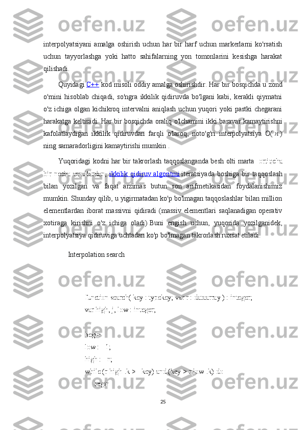 interpolyatsiyani   amalga   oshirish   uchun   har   bir   harf   uchun   markerlarni   ko'rsatish
uchun   tayyorlashga   yoki   hatto   sahifalarning   yon   tomonlarini   kesishga   harakat
qilishadi.
Quyidagi   C++   kod misoli oddiy amalga oshirishdir.   Har bir bosqichda u zond
o'rnini   hisoblab   chiqadi,   so'ngra   ikkilik   qidiruvda   bo'lgani   kabi,   kerakli   qiymatni
o'z ichiga olgan kichikroq intervalni  aniqlash uchun yuqori  yoki  pastki  chegarani
harakatga keltiradi.   Har bir bosqichda oraliq o'lchamini ikki baravar kamaytirishni
kafolatlaydigan   ikkilik   qidiruvdan   farqli   o'laroq,   noto'g'ri   interpolyatsiya   O(   n   )
ning   samaradorligini kamaytirishi mumkin   .
Yuqoridagi kodni har bir takrorlash taqqoslanganda besh olti marta     ortiqcha
bir  necha  amallardan,   ikkilik qidiruv algoritmi   iteratsiyada  boshiga  bir  taqqoslash
bilan   yozilgan   va   faqat   arzimas   butun   son   arifmetikasidan   foydalanishimiz
mumkin.   Shunday qilib, u yigirmatadan ko'p bo'lmagan taqqoslashlar bilan million
elementlardan   iborat   massivni   qidiradi   (massiv   elementlari   saqlanadigan   operativ
xotiraga   kirishni   o'z   ichiga   oladi)   Buni   engish   uchun,   yuqorida   yozilganidek,
interpolyatsiya qidiruviga uchtadan ko'p bo'lmagan takrorlash ruxsat etiladi.
Interpolation search
     function search( key : typekey; var r : dataarray ) : integer;
     var high, j, low : integer;
     begin
     low := 1;
     high := n;
     while (r[high].k >= key) and (key > r[low].k) do
          begin
25 