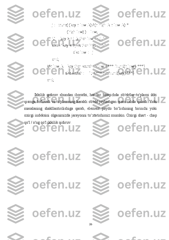          j := trunc( (key-r[low].k) / (r[high].k-r[low].k) *
                         (high-low) ) + low;
          if      key > r[j].k then low  := j+1
          else if key < r[j].k then high := j-1
                               else low  := j
          end;
     if r[low].k = key then search := low  {*** found(r[low]) ***}
                       else search := -1;  {*** notfound(key) ***}
     end;
Ikkilik   qidiruv   shundan   iboratki,   har   bir   bosqichda   ob'ektlar   to'plami   ikki
qismga bo'linadi va to'plamning kerakli ob'ekt joylashgan qismi ishda qoladi.   Yoki
masalaning   shakllantirilishiga   qarab,   element   paydo   bo‘lishining   birinchi   yoki
oxirgi indeksini olganimizda jarayonni to‘xtatishimiz mumkin.   Oxirgi shart - chap
qo'l / o'ng qo'l ikkilik qidiruv.  
26 