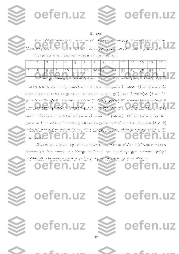 Xulosa
Kur   ishini   bajarishda   men   misol   tariqasida   massiv   elementlarini   oldim.
Massivnig elementini topish uchun interpolatsion qidiruv tizimidan foydalandim. 
Bunda bizga tartiblangan massiv berilgan bo`lsin.
0 1 2 3 4 5 6 7 8 9 10 11 12 13 14
1 5 8 10 12 15 20 26 30 40 55 69 77 82 100
      Berilgan   massiv   elementlaridan   30   ni   topishimim   kerak.   Bunda   dastur
massiv   elementlarining   indekislarini   30   elementigacha   (indeksi   8)   bir   guruh,   30
elemanidan boshlab qolganlarini bir guruh  qilib 2 ga (0 dan 7 gacha)va (8 dan 14
gacha)   bo`lib   oladi.   Birinchi   guruhda   (0   dan   7   gacha)   30   elementining   indeksi   8
qatnashmaganligi   uchun   birinchi   guruh   o`chirib   yuboriladi.   Shu   tartibda   qidirish
davom ettiriladi. indekislar bir guruh, (10 dan 14 gacha ) ikkinchi guruh. Ikkinchi
guruhda 8- indeksi bo`lmaganigi uchun bu guruh ham o`chiriladi. Natijada (8 va 9)
indekislarning elementlari  (30 va 40 )  taqqoslanadi  va qidiruv natijasi  sifatida 30
nichiqaradi.  
Xulosa   qilib   shuni   aytishimiz   mumkinki   interpolatsion   qidiruvda   massiv
elementlari   bir   necha   guruhlarga   bo`linadi   va   qidirilayotgan   element   yo`g`i
o`chiriladi. Bir necha takrorlanishdan so`ng qidiruv natijasi elon qilinadi.
                                                       
27 