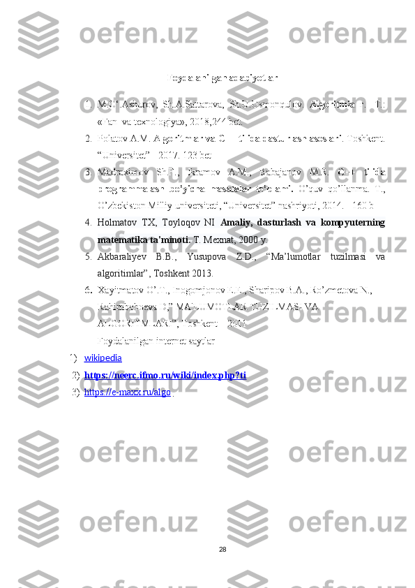 Foydalanilgan adabiyotlar    
1. M.O‘.Ashurov,   Sh.A.Sattarova,   Sh.U.Usmonqulov.   Algoritmia   г.   -T.:
«Fan  va texnologiya», 2018,244 bet.
2. Polatov A.M.  Algoritmlar va C++ tilida dasturlash asoslari . Toshkent.
“Universitet” - 2017. 123 bet
3. Madraximov   Sh.F.,   Ikramov   A.M.,   Babajanov   M.R.   C++   tilida
programmalash   bo’yicha   masalalar   to’plami.   O’quv   qo’llanma.   T.,
O’zbekiston Milliy universiteti, “Universitet” nashriyoti, 2014. - 160 b
4. Holmatov   TX,   Toyloqov   NI   Amaliy,   dasturlash   va   kompyuterning
matematika ta'minoti.   T. Mexnat, 2000 y.
5. Akbaraliyev   B.B.,   Yusupova   Z.D.,   “Ma’lumotlar   tuzilmasi   va
algoritimlar”, Toshkent 2013. 
6. Xayitmatov O’.T., Inogomjonov E.E., Sharipov B.A., Ro’zmetova N., 
Rahimboboeva D,” MA'LUMOTLAR TUZILMASI VA 
ALGORITMLARI”, Toshkent – 2011
Foydalanilgan internet saytlar
1) wikipedia   
2) https://neerc.ifmo.ru/wiki/index.php?ti     
3) https://e-maxx.ru/algo       
28 