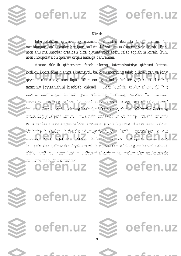 Kirish
Interpolatsion   qidiruvning   mazmuni   shundan   iboratki   bizga   malum   bir
tartiblangan  ma’lumotlar   berilgan  bo‘lsin.  Misol   uchun (massiv  yoki   kitob).  Endi
men  shu   malumotlar   orasidan   bitta   qiymat   yoki   sozni   izlab  topishim   kerak.  Buni
men interpolatsion qidiruv orqali amalga oshiraman. 
Ammo   ikkilik   qidiruvdan   farqli   o'laroq,   interpolyatsiya   qidiruvi   ketma-
ketlikni ikkita teng qismga ajratmaydi, balki elementning talab qilinadigan va joriy
qiymati   o'rtasidagi   masofaga   e'tibor   qaratgan   holda   kalitning   (kerakli   element)
taxminiy   joylashishini   hisoblab   chiqadi.   Lug`at   kitobda   so`zlar   alfavit   (alifbo)
tarzida   tartiblangan   bo`ladi,   yani   kitobning   boshidagi   so`zlar   “a”   harfidan
boshlansa,   oxiridagi   so`zlar   “z”   harfi   bilan   tugaydi.   Bizga   kerakli   so`z   “olma”
bo`lsin. Olma so`zini kitobning boshidan izlamaymiz, chunki “o” harfi alfavitning
o`rtasida joylashgani uchun, olma so`zini topish uchun kitobning o`rtasini ochamiz
va   o   harfidan   boshlangan   so`zlar   orasidan   qidirib   topamiz.   Bunda   olma   so`zini
kitobning   boshidan   ohirigacha   izlamaymiz   balki   o   harfi       qatnashgan   so`zlar
orasidan   oson   topamiz.   Bundan   ko`rinib   turibdiki   boshq   sohalarda   ham
interpolatsion qidiruv dan foydalanami. Interpolatsion so`zining ma’nosini tushinib
oldik.   Endi   bu   interpolatsion   qidiruvni   algaritim   va   malumotlar   strukturasida
qo`llanishini ko`rib chiqamiz. 
3 